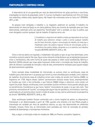 15
PARTICIPAÇÃO E CONTROLE SOCIAL
A observância da lei era garantida por meio do desenvolvimento de ações punitivas e coercitivas,
empregadas na maioria da população, como “[...] surras, mutilações e queimaduras com ferro em brasa
nos andarilhos, embora estes, àquela época, não fossem tão numerosos como se fazia crer” (PEREIRA,
2011, p. 62).
As pessoas eram obrigadas a trabalhar e, se negassem, poderiam ser punidas. O trabalho era
desenvolvido em obras da Igreja ou em obras públicas. Havia uso corrente da repressão para que fosse
desenvolvido, sobretudo junto aos segmentos “beneficiados” com a caridade, ou seja, os pobres, que
eram obrigados a aceitar qualquer tipo de trabalho. O objetivo seria o de:
[...] estabelecer o imperativo do trabalho a todos que dependiam de sua força
de trabalho para sobreviver; obrigar o pobre a aceitar qualquer trabalho
que lhe fosse oferecido; regular a remuneração do trabalho, de modo que o
trabalhador pobre não poderia negociar formas de remuneração; proibir a
mendicância dos pobres válidos, obrigando-os a se submeter aos trabalhos
forçados (BEHRING; BOSCHETTI, 2010, p. 48).
Como o teto do salário era regulado, o trabalhador não podia se opor ao que fora delimitado, como
reivindicar aumento salarial. No caso, figura como relevante ainda destacar que as legislações buscavam
evitar a mendicância, tida como forma de ajuste das pessoas à ordem social estabelecida. Behring e
Boschetti (2010) colocam que essas ações buscavam ainda evitar a circulação das forças de trabalho,
além de oferecer à sociedade de mercado a mão de obra, extremamente necessária para aquele estágio
de desenvolvimento capitalista.
Como exemplo dessa modalidade de intervenção, as autoras citam as workhouses, casas de
trabalho para onde deveriam ir as pessoas que foram ou eram atendidas pela caridade, com o objetivo
de trabalhar. As primeiras casas de trabalhos teriam sido criadas, de acordo com Faleiros (2000), na
Inglaterra em 1730. Alguns desses “pobres” permaneciam reclusos nesses locais, desempenhando
as funções que eram a eles atribuídas, o que Faleiros (2000) chegou a descrever como sendo um
regime de prisão. Nessas workhouses, eram concedidos auxílios mínimos e havia grande seleção para
os atendimentos. Considerava-se que havia “pobres” merecedores de ajuda e os que não eram. “Aos
primeiros, merecedores de “auxílio”, era assegurado algum tipo de assistência, minimalista e restritiva,
sustentada em um pretenso dever moral e cristão de ajuda, ou seja, não se sustentavam na perspectiva
do direito” (BEHRING; BOSCHETTI, 2010, p. 49).
Essas workhouses também ficaram conhecidas com o termo hospital de pobres ou dispensários.
Começaram a ser desencorajadas a partir de 1782, quando uma emenda à Lei dos Pobres propôs a
intervenção em caridade por meio de assistência externa, ou seja, não desenvolvida em ambientes
fechados, reclusos. Como tais, as intervenções eram prestadas por meio de concessão de pensões,
subsídios de desemprego e recompensas monetárias.
Veja, a seguir, a instituição criada em meados de 1800, em Preston, Lancashire, Inglaterra.
 