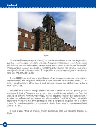 16
Unidade I
Figura 1
Faleiros(2000)colocaqueoobjetivodessasaçõeseratambémacabarcomostidoscomo“vagabundos”,
que não poderiam mais pedir esmolas. Se uma pessoa fosse pega mendigando, era encaminhada às casas
de trabalho, se fosse reincidente, poderia ser severamente punida. “Assim, os considerados ‘vagabundos’
e ‘mendigos’ eram açoitados ou, em caso de reincidência, se lhes marcava com ferro e os condenava à
morte (coação direta e indireta ao trabalho). Foram proibidas as esmolas aos mendigos não identificados
como tais” (FALEIROS, 2001, p. 12).
O autor (2000) relata ainda que os atendidos que não permaneciam em regime de internato, em
pequeno número, eram obrigados a residir onde estavam localizadas as workhouses, ou seja, “[...] os
pobres eram obrigados a residir no lugar de ajuda para que a mão de obra não fugisse dos senhores
locais” (op.cit., p.13).
Derivando dessa forma de serviço, podemos observar que também houve no período grande
quantidade de instituições criadas para atender crianças e adolescentes, as Rodas e as Casas dos
Expostos. As primeiras recebiam, via de regra, crianças pequenas, e quando elas completavam 7
anos iam para as Casas dos Expostos, onde aprendiam um ofício. Essas instituições recebiam ajuda
das câmaras municipais, mas eram geridas pela Igreja e por pessoas ocupadas com a caridade
privada. São modelos importantes de atendimento porque foram também organizadas no Brasil
(BADINTER, 1985).
A figura a seguir retrata um grupo de crianças abandonadas pelos pais, no distrito de Volga, na
Rússia.
 