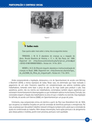 17
PARTICIPAÇÃO E CONTROLE SOCIAL
Figura 2
Saiba mais
Caso queira saber mais sobre o tema, leia os seguintes textos:
TRINDADE, J. M. B. O abandono de crianças ou a negação do
óbvio. Revista Brasileira de História, v. 17, n. 39, São Paulo, set. 1999.
Disponível em: <http://www.scielo.br/scielo.php?script=sci_arttext&pid
=S0102-01881999000100003>. Acesso em: 14 fev. 2014.
WEBER, L. N. D. Os filhos de ninguém: abandono e institucionalização de
crianças no Brasil. 2000. Disponível em: <http://www.nac.ufpr.br/artigos_
do_site/2000_Os_filhos_de_ninguem.pdf>. Acesso em: 7 fev. 2014.
Ainda compreendendo a legislação, destacamos a Lei de Speenhamland, de acordo com Behring
e Boschetti (2010), a menos repressora de todas. Nesse caso, era delimitado que fosse realizado o
pagamento de um valor financeiro específico em complementação aos salários recebidos pelos
trabalhadores, tomando como base o preço do pão ou do trigo usado para produzir o pão. Essa
assistência, porém, não era restrita aos trabalhadores, contemplava também alguns segmentos que
estivessem momentaneamente desempregados ou que recebessem salários muitos baixos. Contudo, tais
concessões exigiam a fixação dos trabalhadores na área em que o trabalho era exercido. Essa legislação
foi definida, de acordo com Faleiros (2000), em Speenhamland por um grupo de juízes.
Entretanto, essa compreensão entrou em declínio a partir da Poor Law Amendment Act, de 1834,
que recuperou os trabalhos forçados em prol da concessão de benefícios pontuais e emergenciais. No
caso, as pessoas que não podiam trabalhar estavam entregues à própria sorte, posto que a concessão da
ajuda era condicionada ao trabalho. Além dessas intervenções, havia ações pontuais e de abrigamento
para idosos pobres e inválidos, porém eram precárias, pontuais e sem qualidade.
 