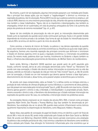 18
Unidade I
No entanto, a partir de tais legislações, algumas intervenções passaram a ser mediadas pelo Estado.
Mas o principal foco dessas ações, que era impedir a “vagabundagem” e diminuir ou minimizar as
expressões da pobreza, não foi alcançado. Pereira (2011) nos diz que a pobreza somente se ampliou e, até
o século XVIII, observou-se uma crescente precarização da vida, afetando não apenas os desempregados,
mas também a classe trabalhadora. “Agora, não só os impotentes e desempregados, mas também os
empregados, tinham de ser sustentados, em vista da presença ameaçadora da fome e do aumento dos
preços dos produtos de extrema necessidade” (op. cit., p. 67).
Apesar de tais condições de precarização da vida em geral, as intervenções desenvolvidas pelo
Estado junto às expressões da questão social ainda continuaram pontuais, focais e em grande medida
dependendo da iniciativa privada e da caridade. Essa forma de agir do Estado foi intensificada durante
o século XIX e só entrou em declínio a partir do início do século XX.
Como veremos, a maneira de intervir do Estado, na pobreza e nas demais expressões da questão
social, está inteiramente relacionada às correntes econômicas ou filosóficas às quais esse órgão aderiu.
Na sequência, faremos uma resumida exposição das principais correntes que definiram e orientaram
o Estado em diversos aspectos, entre os quais a regulação econômica e a intervenção nos problemas
sociais. Do mesmo modo, podemos dizer que tivemos, inicialmente no Ocidente e depois também no
Brasil, a influência das elaborações provenientes do liberalismo, do Welfare State e do neoliberalismo.
Assim sendo, Behring e Boschetti (2010) apontam que grande parte do perfil assumido pelo
Estado, conforme narrado, deriva de uma concepção denominada como “liberal” ou “liberalismo”. De
acordo com essa concepção, o Estado não deveria realizar intervenções na economia nem na vida das
pessoas, cabendo ao mercado a regulação da vida por meio da “mão invisível” (op.cit., p. 56). De acordo
com tal concepção, o Estado era um mal necessário que deveria apenas fornecer a base legal para o
desenvolvimento do mercado e, dessa forma, seria possível ampliar os benefícios para os homens.
De acordo com essas compreensões, cabia ao Estado “[...] a defesa contra os inimigos externos, a
proteção de todo indivíduo de ofensas dirigidas por outros indivíduos; e o provimento de obras públicas,
que não possam ser executadas pela iniciativa privada” (op.cit., p.60). De acordo com essa teoria, o Estado
deveria apenas garantir o direito à vida, à liberdade, à individualidade e à propriedade privada. Assim,
mesmo evocando o direito à vida, o liberalismo não demandava que o Estado realizasse intervenção nas
expressões da questão social. No caso, era combatida a intervenção estatal nos problemas sociais.
As concepções liberais originaram-se em meados dos séculos XVI e XVII, e tiveram como principais
expoentes Adam Smith, Davi Ricardo e Thomas Malthus. Essa fase também foi denominada de pré-
liberalismo. Sua ampliação deu-se no século XIX, quando esses autores influenciaram outros teóricos
igualmente importantes na disseminação do liberalismo, como Maquiavel, Hobbes e Rousseau.
Apesar disso, esse padrão de concepção do papel do Estado entrou em declínio a partir de finais do
século XIX e início do século XX, sendo então substituído pelo Estado de Bem-Estar Social ou Welfare
State. De acordo com Behering e Boschetti (2010), nesse mesmo período vivenciamos uma ampliação
da pobreza e das condições precárias de vida, e isso orientou o abandono do liberalismo como tendência
teórica adotada pelo Estado. Essa alteração foi fortemente influenciada pela crise econômica que se
 