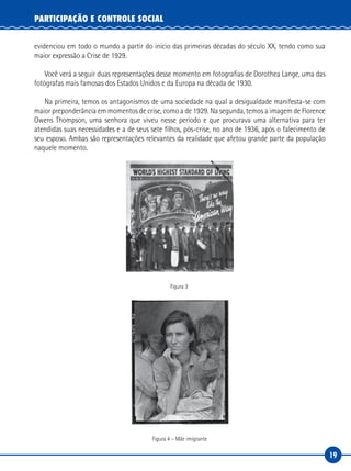19
PARTICIPAÇÃO E CONTROLE SOCIAL
evidenciou em todo o mundo a partir do início das primeiras décadas do século XX, tendo como sua
maior expressão a Crise de 1929.
Você verá a seguir duas representações desse momento em fotografias de Dorothea Lange, uma das
fotógrafas mais famosas dos Estados Unidos e da Europa na década de 1930.
Na primeira, temos os antagonismos de uma sociedade na qual a desigualdade manifesta-se com
maior preponderância em momentos de crise, como a de 1929. Na segunda, temos a imagem de Florence
Owens Thompson, uma senhora que viveu nesse período e que procurava uma alternativa para ter
atendidas suas necessidades e a de seus sete filhos, pós-crise, no ano de 1936, após o falecimento de
seu esposo. Ambas são representações relevantes da realidade que afetou grande parte da população
naquele momento.
Figura 3
Figura 4 – Mãe imigrante
 