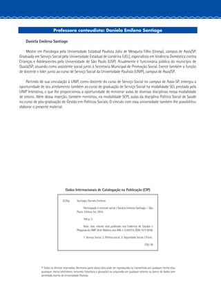 Professora conteudista: Daniela Emilena Santiago
Daniela Emilena Santiago
Mestre em Psicologia pela Universidade Estadual Paulista Júlio de Mesquita Filho (Unesp), campus de Assis/SP.
Graduada em Serviço Social pela Universidade Estadual de Londrina (UEL), especialista em Violência Doméstica contra
Crianças e Adolescentes pela Universidade de São Paulo (USP). Atualmente é funcionária pública do município de
Quatá/SP, atuando como assistente social junto à Secretaria Municipal de Promoção Social. Exerce também a função
de docente e líder junto ao curso de Serviço Social da Universidade Paulista (UNIP), campus de Assis/SP.
Partindo de sua vinculação à UNIP, como docente do curso de Serviço Social no campus de Assis-SP, emergiu a
oportunidade de seu atrelamento também ao curso de graduação de Serviço Social na modalidade SEI, prestada pela
UNIP Interativa, o que lhe proporcionou a oportunidade de ministrar aulas de diversas disciplinas nessa modalidade
de ensino. Além dessa inserção, também ministrou, na modalidade SEPI, aulas da disciplina Política Social de Saúde
no curso de pós-graduação de Gestão em Políticas Sociais. O vínculo com essa universidade também lhe possibilitou
elaborar o presente material.
© Todos os direitos reservados. Nenhuma parte desta obra pode ser reproduzida ou transmitida por qualquer forma e/ou
quaisquer meios (eletrônico, incluindo fotocópia e gravação) ou arquivada em qualquer sistema ou banco de dados sem
permissão escrita da Universidade Paulista.
Dados Internacionais de Catalogação na Publicação (CIP)
S235p Santiago, Daniela Emilena
Participação e controle social / Daniela Emilena Santiago. – São
Paulo: Editora Sol, 2014.
184 p. il.
Nota: este volume está publicado nos Cadernos de Estudos e
Pesquisas da UNIP, Série Didática, ano XVII, n. 2-027/14, ISSN 1517-9230.
1. Serviço Social. 2. Política social. 3. Seguridade Social. I.Título.
CDU 36
 