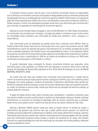 20
Unidade I
É necessário atentar-se para o fato de que a crise econômica vivenciada motivou as organizações
civis e políticas a se manifestar contrárias às situações de desigualdade social que afetavam grande parte
da população. No caso, as mobilizações do movimento operário também influenciaram na mudança do
papel até então assumido pelo Estado. Para conter manifestações, muitas vezes cercadas de violência, o
Estado começou a intervir nas expressões da questão social como uma alternativa para minimizá-las e
para restringir as expressões de manifestação do movimento operário.
Destaca-se como exemplo dessa concepção a crise na Grã-Bretanha em 1932. Nessa circunstância,
foi constituída uma comissão para investigar a situação dos pobres e constatou-se que muitos viviam
na imoralidade, sendo necessária uma intervenção do Estado para combater o vício, a preguiça e a
imprevidência.
Essa intervenção junto às expressões da questão social ficou conhecida como Welfare State ou
Estado de Bem-Estar Social. Essa forma de intervenção teve início a partir dos primeiros anos de 1900,
consolidando-se a partir do segundo pós-guerra. Essa alternativa foi, no entanto, pensada não só para
conter as pressões populares, mas também como uma possibilidade de conter a crise capitalista. Apesar
de apresentar uma série de formatos diferenciados, algumas intervenções foram importantes e merecem
ser destacadas, como a constituição em 1910 de um regime de previdência na França, em 1928 foram
constituídos os serviços para a enfermidade e a velhice.
O grande idealizador dessa concepção foi Keynes, economista britânico que propunha, como
alternativa para a crise capitalista, um Estado forte que regulasse a economia, assim como a vida das
pessoas. As colocações de Keynes estão expressas no livro Teoria Geral do Emprego, do Juro e da Moeda
(BEHRING; BOSCHETTI, 2010).
De acordo com esse ideal, que também ficou conhecido como keynesianismo, o Estado deveria
intervir na economia para que fosse possível reativar a produção econômica, que, como sabemos, estava
estagnada, com muita produção e ausência de demanda. A alternativa identificada nesse sentido por
Keynes foi a geração do pleno emprego, ou seja, se houvesse trabalho para todos, seria possível consumir,
ou, então, se houvesse ao menos renda, mesmo que decorrente da concessão de benefícios estatais, as
pessoas poderiam consumir.
O papel do Estado deveria estar assim orientado para reestabelecer o equilíbrio econômico; para
isso, deveria também controlar a política fiscal e creditícia. Era demandado ainda que o Estado realizasse
investimentos na economia em períodos de depressão, além de oferecer estímulos para a produção.
Dessa forma, seria possível conter o declínio da taxa de lucros, nos valores obtidos de mais-valia.
Behring e Boschetti (2010) colocam ainda que cabia ao Estado intervir no sentido de regular a
sobrevivência das pessoas, mas, deixe-se claro que o poder público deveria garantir um sistema de
proteção social para segmentos incapazes para o trabalho, como idosos, deficientes e crianças, e garantir
intervenções pontuais para aqueles que estavam momentaneamente desempregados. No caso, grande
parte das intervenções propostas estava situada no âmbito da transferência de renda, mas também
deveriam ser operacionalizadas por meio da constituição de uma gama de serviços públicos, sobretudo
na área da Assistência Social.
 