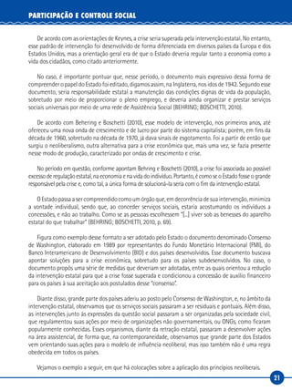 21
PARTICIPAÇÃO E CONTROLE SOCIAL
De acordo com as orientações de Keynes, a crise seria superada pela intervenção estatal. No entanto,
esse padrão de intervenção foi desenvolvido de forma diferenciada em diversos países da Europa e dos
Estados Unidos, mas a orientação geral era de que o Estado deveria regular tanto a economia como a
vida dos cidadãos, como citado anteriormente.
No caso, é importante pontuar que, nesse período, o documento mais expressivo dessa forma de
compreender o papel do Estado foi editado, digamos assim, na Inglaterra, nos idos de 1942. Segundo esse
documento, seria responsabilidade estatal a manutenção das condições dignas de vida da população,
sobretudo por meio de proporcionar o pleno emprego, e deveria ainda organizar e prestar serviços
sociais universais por meio de uma rede de Assistência Social (BEHRING; BOSCHETTI, 2010).
De acordo com Behering e Boschetti (2010), esse modelo de intervenção, nos primeiros anos, até
ofereceu uma nova onda de crescimento e de lucro por parte do sistema capitalista; porém, em fins da
década de 1960, sobretudo na década de 1970, já dava sinais de esgotamento. Foi a partir de então que
surgiu o neoliberalismo, outra alternativa para a crise econômica que, mais uma vez, se fazia presente
nesse modo de produção, caracterizado por ondas de crescimento e crise.
No período em questão, conforme apontam Behring e Boschetti (2010), a crise foi associada ao possível
excesso de regulação estatal, na economia e na vida do indivíduo. Portanto, é como se o Estado fosse o grande
responsável pela crise e, como tal, a única forma de solucioná-la seria com o fim da intervenção estatal.
OEstadopassaasercompreendidocomoumórgãoque,emdecorrênciadesuaintervenção,minimiza
a vontade individual, sendo que, ao conceder serviços sociais, estaria acostumando os indivíduos a
concessões, e não ao trabalho. Como se as pessoas escolhessem “[...] viver sob as benesses do aparelho
estatal do que trabalhar” (BEHRING; BOSCHETTI, 2010, p. 69).
Figura como exemplo desse formato a ser adotado pelo Estado o documento denominado Consenso
de Washington, elaborado em 1989 por representantes do Fundo Monetário Internacional (FMI), do
Banco Interamericano de Desenvolvimento (BID) e dos países desenvolvidos. Esse documento buscava
apontar soluções para a crise econômica, sobretudo para os países subdesenvolvidos. No caso, o
documento propôs uma série de medidas que deveriam ser adotadas, entre as quais orientou a redução
da intervenção estatal para que a crise fosse superada e condicionou a concessão de auxílio financeiro
para os países à sua aceitação aos postulados desse “consenso”.
Diante disso, grande parte dos países aderiu ao posto pelo Consenso de Washington, e, no âmbito da
intervenção estatal, observamos que os serviços sociais passaram a ser residuais e pontuais. Além disso,
as intervenções junto às expressões da questão social passaram a ser organizadas pela sociedade civil,
que regulamentou suas ações por meio de organizações não governamentais, ou ONGs, como ficaram
popularmente conhecidas. Esses organismos, diante da retração estatal, passaram a desenvolver ações
na área assistencial, de forma que, na contemporaneidade, observamos que grande parte dos Estados
vem orientando suas ações para o modelo de influência neoliberal, mas isso também não é uma regra
obedecida em todos os países.
Vejamos o exemplo a seguir, em que há colocações sobre a aplicação dos princípios neoliberais.
 