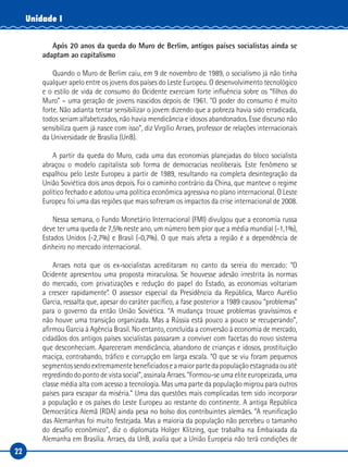 22
Unidade I
Após 20 anos da queda do Muro de Berlim, antigos países socialistas ainda se
adaptam ao capitalismo
Quando o Muro de Berlim caiu, em 9 de novembro de 1989, o socialismo já não tinha
qualquer apelo entre os jovens dos países do Leste Europeu. O desenvolvimento tecnológico
e o estilo de vida de consumo do Ocidente exerciam forte influência sobre os “filhos do
Muro” – uma geração de jovens nascidos depois de 1961. “O poder do consumo é muito
forte. Não adianta tentar sensibilizar o jovem dizendo que a pobreza havia sido erradicada,
todos seriam alfabetizados, não havia mendicância e idosos abandonados. Esse discurso não
sensibiliza quem já nasce com isso”, diz Virgílio Arraes, professor de relações internacionais
da Universidade de Brasília (UnB).
A partir da queda do Muro, cada uma das economias planejadas do bloco socialista
abraçou o modelo capitalista sob forma de democracias neoliberais. Este fenômeno se
espalhou pelo Leste Europeu a partir de 1989, resultando na completa desintegração da
União Soviética dois anos depois. Foi o caminho contrário da China, que manteve o regime
político fechado e adotou uma política econômica agressiva no plano internacional. O Leste
Europeu foi uma das regiões que mais sofreram os impactos da crise internacional de 2008.
Nessa semana, o Fundo Monetário Internacional (FMI) divulgou que a economia russa
deve ter uma queda de 7,5% neste ano, um número bem pior que a média mundial (-1,1%),
Estados Unidos (-2,7%) e Brasil (-0,7%). O que mais afeta a região é a dependência de
dinheiro no mercado internacional.
Arraes nota que os ex-socialistas acreditaram no canto da sereia do mercado: “O
Ocidente apresentou uma proposta miraculosa. Se houvesse adesão irrestrita às normas
do mercado, com privatizações e redução do papel do Estado, as economias voltariam
a crescer rapidamente”. O assessor especial da Presidência da República, Marco Aurélio
Garcia, ressalta que, apesar do caráter pacífico, a fase posterior a 1989 causou “problemas”
para o governo da então União Soviética. “A mudança trouxe problemas gravíssimos e
não houve uma transição organizada. Mas a Rússia está pouco a pouco se recuperando”,
afirmou Garcia à Agência Brasil. No entanto, concluída a conversão à economia de mercado,
cidadãos dos antigos países socialistas passaram a conviver com facetas do novo sistema
que desconheciam. Apareceram mendicância, abandono de crianças e idosos, prostituição
maciça, contrabando, tráfico e corrupção em larga escala. “O que se viu foram pequenos
segmentossendoextremamentebeneficiadoseamaiorpartedapopulaçãoestagnadaouaté
regredindo do ponto de vista social”, assinala Arraes. “Formou-se uma elite europeizada, uma
classe média alta com acesso a tecnologia. Mas uma parte da população migrou para outros
países para escapar da miséria.” Uma das questões mais complicadas tem sido incorporar
a população e os países do Leste Europeu ao restante do continente. A antiga República
Democrática Alemã (RDA) ainda pesa no bolso dos contribuintes alemães. “A reunificação
das Alemanhas foi muito festejada. Mas a maioria da população não percebeu o tamanho
do desafio econômico”, diz o diplomata Holger Klitzing, que trabalha na Embaixada da
Alemanha em Brasília. Arraes, da UnB, avalia que a União Europeia não terá condições de
 