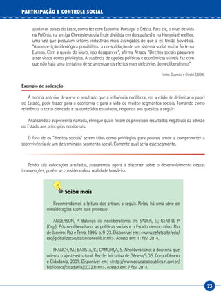 23
PARTICIPAÇÃO E CONTROLE SOCIAL
ajudar os países do Leste, como fez com Espanha, Portugal e Grécia. Para ele, o nível de vida
na Polônia, na antiga Checoslováquia (hoje dividida em dois países) e na Hungria é melhor,
uma vez que possuíam setores industriais mais avançados do que a ex-União Soviética.
“A competição ideológica possibilitou a consolidação de um sistema social muito forte na
Europa. Com a queda do Muro, isso desaparece”, afirma Arraes. “Direitos sociais passaram
a ser vistos como privilégios. A ausência de opções políticas e econômicas viáveis faz com
que não haja uma tentativa de se amenizar os efeitos mais deletérios do neoliberalismo.”
Fonte: Gusmão e Giraldi (2009).
Exemplo de aplicação
A notícia anterior descreve o resultado que a influência neoliberal, no sentido de delimitar o papel
do Estado, pode trazer para a economia e para a vida de muitos segmentos sociais. Tomando como
referência o texto elencado e os conteúdos estudados, responda aos quesitos a seguir:
Analisando a experiência narrada, elenque quais foram os principais resultados negativos da adesão
do Estado aos princípios neoliberais.
O fato de os “direitos sociais” serem tidos como privilégios para poucos tende a comprometer a
sobrevivência de um determinado segmento social. Comente qual seria esse segmento.
Tendo tais colocações arroladas, passaremos agora a discorrer sobre o desenvolvimento dessas
intervenções, porém se considerando a realidade brasileira.
Saiba mais
Recomendamos a leitura dos artigos a seguir. Neles, há uma série de
considerações sobre esse processo:
ANDERSON, P. Balanço do neoliberalismo. In: SADER, E.; GENTILI, P
(Org.). Pós-neoliberalismo: as políticas sociais e o Estado democrático. Rio
de Janeiro: Paz e Terra, 1995. p. 9-23. Disponível em: <www.cefetsp.br/edu/
eso/globalizacao/balanconeolib.html>. Acesso em: 11 fev. 2014.
FRANCH, M.; BATISTA, C.; CAMURÇA, S. Neoliberalismo: a doutrina que
orienta o ajuste estrutural. Recife: Iniciativa de Gênero/S.O.S. Corpo Gênero
e Cidadania, 2001. Disponível em: <http://www.educacaopublica.rj.gov.br/
biblioteca/cidadania/0032.html>. Acesso em: 7 fev. 2014.
 