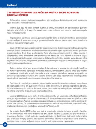 24
Unidade I
2 O DESENVOLVIMENTO DAS AÇÕES EM POLÍTICA SOCIAL NO BRASIL:
COLÔNIA E IMPÉRIO
Após realizar nossos estudos considerando as intervenções no âmbito internacional, passaremos
agora a discutir a realidade brasileira.
Veremos que, aqui no Brasil, também tivemos, e temos, intervenções em política social, que vêm
balizadas pela influência de experiências externas à nossa realidade, mas também condicionadas pela
nossa realidade peculiar.
Regressaremos ao Período Colonial, para compreender como o desenvolvimento da política social
ocorreu no Brasil. É importante reforçar que essa divisão foi adotada apenas como forma de deixar o
conteúdo mais acessível para você.
Couto (2010) relata que, para compreender o desenvolvimento da política social no Brasil, precisamos
saber que este foi condicionado pelo desenvolvimento econômico e pela organização política que foram
se desenhando no Brasil desde a colonização. Como sabemos, cronologicamente o estágio colonial é
compreendido como iniciado em 1500 e concluído em meados de 1822. Segundo a autora, os traços
de nossa colonização trouxeram implicações ao tratamento conferido à questão social, às expressões
da pobreza. De tal forma, não podemos entender as ações em prol da pobreza sem considerar os traços
indeléveis de nossa colonização.
Assim, a autora inicia suas argumentações destacando que o processo de colonização brasileiro
foi marcado por intensa exploração de riquezas naturais, como sabemos. Destaca ainda que, durante
o processo de colonização, o país desenvolveu uma economia pautada na exploração agrícola, na
constituição de grandes latifúndios e no trabalho escravo. Além disso, a economia do país era pautada
na extração de pau-brasil, cana-de-açúcar, mineração, café e borracha.
Essa forma de constituição econômica, digamos assim, esteve diretamente relacionada a uma forma
de organização política em que quem detinha o poder econômico, os grandes proprietários de terra,
detinha também o poder político. Apesar de termos como maior instância política a metrópole, existia
na colônia uma forma de governo, de organização política.
Siqueira (2009) coloca que, a partir de então, já se constitui um sistema de profunda estratificação
social, ou seja, um sistema em que as diferenças sociais entre as classes se tornaram antagônicas e cada
vez mais perceptíveis. Assim, a pobreza já estava constituída nos primeiros anos da colônia brasileira. De
acordo com a autora, “os pobres constituíam uma camada social de impossibilitados e desclassificados,
criados na indigência, sem condição de sobrevivência” (op.cit., p. 3).
Na verdade, Couto (2010) coloca que toda a organização colonial, inclusive a social e familiar,
vai ser condicionada pela figura do senhor de terra. Assim, Siqueira (2009) destaca que, em relação à
organização familiar e social, parte dos modelos adotados no Brasil foram fortemente influenciados
pela orientação da Igreja Católica. Esta acabava defendendo a forma de organização social e familiar,
que tinha como centro o senhor da terra, e também sustentava o regime escravocrata.
 