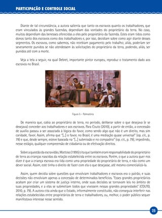25
PARTICIPAÇÃO E CONTROLE SOCIAL
Diante de tal circunstância, a autora salienta que tanto os escravos quanto os trabalhadores, que
eram vinculados às grandes fazendas, dependiam das vontades do proprietário da terra. No caso,
muitos dependiam das benesses oferecidas a eles pelo proprietário da fazenda. Estes eram tidos como
donos tanto dos escravos como dos trabalhadores e, por isso, decidiam sobre como agir diante desses
segmentos. Os escravos, como sabemos, não recebiam pagamento pelo trabalho; aliás, poderiam ser
severamente punidos se não atendessem às solicitações do proprietário da terra, podendo, aliás, ser
punidos até com a morte.
Veja a tela a seguir, na qual Debret, importante pintor europeu, reproduz o tratamento dado aos
escravos no Brasil.
Figura 5 – Palmatória
De maneira que, cabia ao proprietário de terra, no período, deliberar sobre o que desejava (e se
desejava) conceder aos trabalhadores e aos escravos. Para Couto (2010), a partir de então, a concessão
de auxílio passou a ser associada à lógica do favor, como sendo algo que não é um direito, mas sim
caridade, favor. Assim, afirma que “[...] o favor, no Brasil, é uma mediação quase universal” (op. cit., p.
78) e que, desde sempre, esteve baseada na “[...] submissão e no compadrio” (op. cit., p. 79), impedindo,
nesse estágio, qualquer compreensão de cidadania ou de efetivação direitos.
Sobreaquestãodaescravidão,Mattoso(1995)citaquetambémeramresponsabilidadedoproprietário
de terra as crianças nascidas da relação estabelecida entre os escravos. Porém, o que a autora quer nos
dizer é que a criança escrava era tida como uma propriedade do proprietário de terra, e não como um
dever social. Assim, este tinha o direito de fazer com ela o que desejasse, até mesmo comercializá-la.
Assim, quem decidia sobre questões que envolviam trabalhadores e escravos era o patrão, e suas
decisões não envolviam apenas a concessão de determinados benefícios. “Esses grandes proprietários
acabam por criar um sistema de justiça interno, onde suas decisões se tornavam leis no âmbito de
suas propriedades, e a elas se submetiam todos que vivessem nessas grandes propriedades” (COUTO,
2010, p. 79). A autora cita ainda que o Estado, informalmente constituído, não conseguia interferir nas
relações estabelecidas entre proprietários de terra e trabalhadores, ou, melhor, o poder público sequer
manifestava interesse nesse sentido.
 