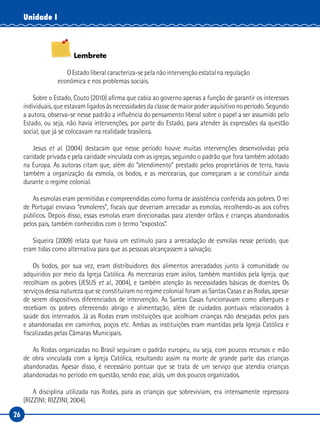 26
Unidade I
Lembrete
O Estado liberal caracteriza-se pela não intervenção estatal na regulação
econômica e nos problemas sociais.
Sobre o Estado, Couto (2010) afirma que cabia ao governo apenas a função de garantir os interesses
individuais, que estavam ligados às necessidades da classe de maior poder aquisitivo no período. Segundo
a autora, observa-se nesse padrão a influência do pensamento liberal sobre o papel a ser assumido pelo
Estado, ou seja, não havia intervenções, por parte do Estado, para atender às expressões da questão
social, que já se colocavam na realidade brasileira.
Jesus et al. (2004) destacam que nesse período houve muitas intervenções desenvolvidas pela
caridade privada e pela caridade vinculada com as igrejas, seguindo o padrão que fora também adotado
na Europa. As autoras citam que, além do “atendimento” prestado pelos proprietários de terra, havia
também a organização da esmola, os bodos, e as mercearias, que começaram a se constituir ainda
durante o regime colonial.
As esmolas eram permitidas e compreendidas como forma de assistência conferida aos pobres. O rei
de Portugal enviava “esmoleres”, fiscais que deveriam arrecadar as esmolas, recolhendo-as aos cofres
públicos. Depois disso, essas esmolas eram direcionadas para atender órfãos e crianças abandonados
pelos pais, também conhecidos com o termo “expostos”.
Siqueira (2009) relata que havia um estímulo para a arrecadação de esmolas nesse período, que
eram tidas como alternativa para que as pessoas alcançassem a salvação.
Os bodos, por sua vez, eram distribuidores dos alimentos arrecadados junto à comunidade ou
adquiridos por meio da Igreja Católica. As mercearias eram asilos, também mantidos pela Igreja, que
recolhiam os pobres (JESUS et al., 2004), e também atenção às necessidades básicas de doentes. Os
serviços dessa natureza que se constituíram no regime colonial foram as Santas Casas e as Rodas, apesar
de serem dispositivos diferenciados de intervenção. As Santas Casas funcionavam como albergues e
recebiam os pobres oferecendo abrigo e alimentação, além de cuidados pontuais relacionados à
saúde dos internados. Já as Rodas eram instituições que acolhiam crianças não desejadas pelos pais
e abandonadas em caminhos, poços etc. Ambas as instituições eram mantidas pela Igreja Católica e
fiscalizadas pelas Câmaras Municipais.
As Rodas organizadas no Brasil seguiram o padrão europeu, ou seja, com poucos recursos e mão
de obra vinculada com a Igreja Católica, resultando assim na morte de grande parte das crianças
abandonadas. Apesar disso, é necessário pontuar que se trata de um serviço que atendia crianças
abandonadas no período em questão, sendo esse, aliás, um dos poucos organizados.
A disciplina utilizada nas Rodas, para as crianças que sobreviviam, era intensamente repressora
(RIZZINI; RIZZINI, 2004).
 