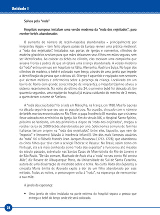 28
Unidade I
Salvos pela “roda”
Hospitais europeus instalam uma versão moderna da “roda dos enjeitados”, para
receber bebês abandonados
O aumento do número de recém-nascidos abandonados – principalmente por
imigrantes ilegais – tem feito alguns países da Europa reviver uma prática medieval:
a “roda dos enjeitados”. Instalados nas portas de igrejas e conventos, cilindros de
madeira giratórios serviam para que mães deixassem seus filhos em mãos seguras, sem
ser identificadas. Ao colocar os bebês no cilindro, elas tocavam uma campainha que
avisava freiras e padres de que ali estava uma criança abandonada. A versão moderna
da “roda” entrou em uso em hospitais na Itália, Alemanha, Áustria e Suíça. No lugar dos
cilindros de madeira, o bebê é colocado num berço, através de uma janela que impede
a identificação da pessoa que o deixou ali. O berço é aquecido e equipado com sensores
que alertam médicos e enfermeiros sobre a presença da criança. Localizado em um
bairro de Roma com grande concentração de imigrantes, o Hospital Casilino ativou o
sistema recentemente. Na noite do último dia 24, o primeiro bebê foi deixado ali. Em
quarenta segundos, uma equipe do hospital já estava cuidando do menino de 3 meses,
a quem deram o nome de Stefano.
A “roda dos enjeitados” foi criada em Marselha, na França, em 1188. Mas foi apenas
na década seguinte que seu uso se popularizou. Na ocasião, chocado com o número
de bebês mortos encontrados no Rio Tibre, o papa Inocêncio III mandou que o sistema
fosse adotado nos territórios da Igreja. No fim do século XIX, o Hospital Santo Spirito,
próximo ao Vaticano, um dos primeiros a dispor da “roda dos enjeitados”, chegou a
receber cerca de 3.000 bebês abandonados por ano. Sobrenomes comuns de famílias
italianas teriam origem na “roda dos enjeitados”. Entre eles, Esposito, que vem de
“exposto” e Innocenti (alusão à inocência infantil). Um dos mais famosos usuários
da “roda” foi o filósofo francês Jean-Jacques Rousseau (1712-1778), que abandonou
os cinco filhos que teve com a serviçal Thérèse le Vasseur. No Brasil, assim como em
Portugal, ela era mais conhecida como “roda dos expostos” e funcionou até meados
do século passado, sobretudo nas Santas Casas de Misericórdia do Rio de Janeiro e
de São Paulo. “De tão comum, Machado de Assis cita a ‘roda’ no seu conto Pai contra
Mãe”, diz Rosane de Albuquerque Porto, da Universidade do Sul de Santa Catarina,
autora de uma dissertação de mestrado sobre o tema. No curta Roda dos Expostos, a
cineasta Maria Emília de Azevedo expõe a dor de um filho abandonado por esse
método. Todas as noites, o personagem volta à “roda”, na esperança de reencontrar
a sua mãe.
A janela da esperança:
•	 Uma janela de vidro instalada na parte externa do hospital separa a pessoa que
entrega o bebê do berço onde ele será colocado.  
 
