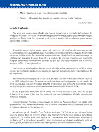 29
PARTICIPAÇÃO E CONTROLE SOCIAL
•	 Macio e aquecido, o berço é mantido em uma área isolada.  
•	 Sensores e câmeras alertam a equipe do hospital assim que o bebê é deixado.
Fonte: Buchalla (2007).
Exemplo de aplicação
Cabe aqui uma questão para reflexão: esse tipo de intervenção se contrapõe às legislações de
proteção à infância na atualidade e mesmo em relação às compreensões aceitas socialmente em relação
ao abandono. Diante desse fato, como essa prática poderia ser defendida por alguns segmentos como
representado na notícia?
Retomando nossos estudos, vamos compreender melhor as informações sobre o surgimento das
SantasCasas.SegundoSiqueira(2009),essasinstituiçõessurgiramdeumaordemportuguesadenominada
Irmandade de Misericórdia. Essa irmandade era vinculada com a Igreja Católica e pressupunha que os
católicos mais abastados deveriam desenvolver a caridade. No caso, isso representa um movimento
da Igreja, denominado contrarreforma, por meio do qual essa organização buscava, com a caridade,
recuperar os fiéis e o prestígio perdidos.
Essa Irmandade atendia pobres, doentes, presos, alienados, órfãos, desamparados, inválidos, viúvas
pobres e até mortos sem caixão, menos os escravos, que eram considerados como responsabilidade de
seu proprietário.
Derivando dessa intervenção das Santas Casas, em 1800 surgiram no Brasil os primeiros hospitais
e, em 1802, os hospitais específicos para atender hansenianos. Ambos dependiam da intervenção da
Igreja Católica, que angariava recursos e dispunha de voluntários para o trabalho desenvolvido nessas
instituições, que era, em grande medida, extremamente desumano (JESUS et al., 2004).
O fato é que essas instituições foram sendo constituídas por todo o país. Ainda há as que
derivaram dessa intervenção e que funcionam até hoje, conveniadas com o Estado, para atender
demandas da saúde.
Esses serviços eram híbridos, ou seja, atuavam no âmbito da Assistência Social e da Saúde, visto
que recolhiam tanto pobres como doentes. Para lá também iam doentes mentais, mendigos e todas as
pessoas que não eram aceitas socialmente.
A respeito da questão da saúde, Costa, Santos e Mantovani (1987) destacam que, além das Santas
Casas, na colônia, desde os primeiros anos de seu desenvolvimento, havia os boticas e os barbeiros
sangradores. Os boticas eram uma espécie de farmacêuticos que manipulavam determinados
“medicamentos”, já os barbeiros sangradores eram profissionais que atuavam diretamente junto ao
doente, porém, com técnicas rudimentares. O serviço desses profissionais era remunerado.
 