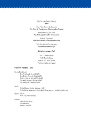 Prof. Dr. João Carlos Di Genio
Reitor
Prof. Fábio Romeu de Carvalho
Vice-Reitor de Planejamento, Administração e Finanças
Profa. Melânia Dalla Torre
Vice-Reitora de Unidades Universitárias
Prof. Dr. Yugo Okida
Vice-Reitor de Pós-Graduação e Pesquisa
Profa. Dra. Marília Ancona-Lopez
Vice-Reitora de Graduação
Unip Interativa – EaD
Profa. Elisabete Brihy
Prof. Marcelo Souza
Prof. Dr. Luiz Felipe Scabar
Prof. Ivan Daliberto Frugoli
	 Material Didático – EaD
	 Comissão editorial:
		 Dra. Angélica L. Carlini (UNIP)
		 Dra. Divane Alves da Silva (UNIP)
		 Dr. Ivan Dias da Motta (CESUMAR)
		 Dra. Kátia Mosorov Alonso (UFMT)
		 Dra. Valéria de Carvalho (UNIP)
	Apoio:
		 Profa. Cláudia Regina Baptista – EaD
		 Profa. Betisa Malaman – Comissão de Qualificação e Avaliação de Cursos
	 Projeto gráfico:
		 Prof. Alexandre Ponzetto
	Revisão:
		 Carla Regina Moro
		Lucas Ricardi
		Andréia Andrade
 