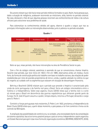 30
Unidade I
Os autores relatam que não havia nesse período médicos formados no país. Assim, havia pessoas que,
dada a situação de indigência, acabavam recorrendo ao misticismo; aliás, latente no período colonial.
No caso, destacam o fato de que algumas pessoas recorriam aos conhecimentos de índios e da cultura
africana para solucionar seus problemas de saúde.
Para sistematizar os conhecimentos obtidos até agora, observe o quadro a seguir, que traz as
principais informações sobre as intervenções desenvolvidas junto à pobreza no período estudado.
Quadro 1
Periodização Assistência Social Saúde
Organização Econômica,
Política e Social
1560 – 1882
Ações pontuais,
desenvolvidas pelas
irmandades e pela caridade
privada.
Ações desenvolvidas pelas
irmandades.
Economia: agrária e
voltada para atender às
necessidades da metrópole.
Boticas, barbeiros
sangradores, misticismo.
Política: dependência da
metrópole, governo dos
proprietários de terra.
Social: sociedade dividida
em classes sociais,
com elevada pobreza e
escravista.
Note-se que, nesse período, não havia intervenções na área da Previdência Social no país.
Com o fim do estágio colonial, assistimos à ascensão do que se convencionou chamar Império.
Durante esse período, que teve início em 1822 e fim em 1889, observamos ainda um resíduo, muito
forte, da forma de constituição política do trabalho com base no trabalho escravo, das relações de poder
estabelecidas por meio de grandes proprietários de terra e, ainda, o padrão adotado na colônia no que
diz respeito ao cuidado com os segmentos que estavam em situação de desvantagem financeira.
Behring e Boschetti (2010) relatam que o período que precede o Império é caracterizado pela
vinda da corte portuguesa e da família real para o Brasil. Seria um estágio intermediário entre a
Colônia e a Independência. Sobre esse aspecto, Couto (2010) relata que a família real e a corte
só vieram para o Brasil em decorrência das guerras napoleônicas que afetaram grande parte da
Europa. Foi D. João VI quem assumiu o poder, tempos depois, retornou a Portugal, deixando o cargo
para D. Pedro I.
Contrário a forças portuguesas mais resistentes, D. Pedro I, em 1822, proclamou a Independência do
Brasil. Couto (2010) relata que, a partir desse momento, o país passou a ter livre comércio e livrou-se do
controle da Metrópole.
A ampliação das possibilidades de comércio era, na verdade, uma necessidade diante da consolidação
do sistema capitalista. Isso só se tornou possível porque o país se tornou independente e assim organizou
um Estado Nacional para gerir essa nova forma de organização econômica (BEHRING; BOSCHETTI, 2010).
 