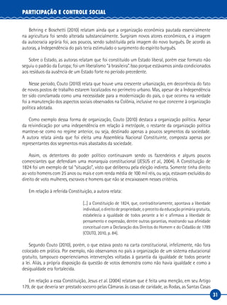 31
PARTICIPAÇÃO E CONTROLE SOCIAL
Behring e Boschetti (2010) relatam ainda que a organização econômica pautada essencialmente
na agricultura foi sendo alterada substancialmente. Surgiram novos atores econômicos, e a imagem
da autocracia agrária foi, aos poucos, sendo substituída pela imagem do novo burguês. De acordo as
autoras, a Independência do país teria estimulado o surgimento do espírito burguês.
Sobre o Estado, as autoras relatam que foi constituído um Estado liberal, porém esse formato não
seguiu o padrão da Europa; foi um liberalismo “à brasileira”. Isso porque estávamos ainda condicionados
aos resíduos da ausência de um Estado forte no período precedente.
Nesse período, Couto (2010) relata que houve uma crescente urbanização, em decorrência do fato
de novos postos de trabalho estarem localizados no perímetro urbano. Mas, apesar de a Independência
ter sido conclamada como uma necessidade para a modernização do país, o que ocorreu na verdade
foi a manutenção dos aspectos sociais observados na Colônia, inclusive no que concerne à organização
política adotada.
Como exemplo dessa forma de organização, Couto (2010) destaca a organização política. Apesar
da reivindicação por uma independência em relação à metrópole, o restante da organização política
manteve-se como no regime anterior, ou seja, destinado apenas a poucos segmentos da sociedade.
A autora relata ainda que foi eleita uma Assembleia Nacional Constituinte, composta apenas por
representantes dos segmentos mais abastados da sociedade.
Assim, os detentores do poder político continuavam sendo os fazendeiros e alguns poucos
comerciantes que defendiam uma monarquia constitucional (JESUS et al., 2004). A Constituição de
1824 foi um exemplo de tal “situação”, visto que deliberou pela eleição indireta. Somente tinha direito
ao voto homens com 25 anos ou mais e com renda média de 100 mil réis, ou seja, estavam excluídos do
direito de voto mulheres, escravos e homens que não se encaixassem nesses critérios.
Em relação à referida Constituição, a autora relata:
[...] a Constituição de 1824, que, contraditoriamente, apontava a liberdade
individual, o direito de propriedade, o preceito da educação primária gratuita,
estabelecia a igualdade de todos perante a lei e afirmava a liberdade de
pensamento e expressão, dentre outras garantias, mostrando sua afinidade
conceitual com a Declaração dos Direitos do Homem e do Cidadão de 1789
(COUTO, 2010, p. 84).
Segundo Couto (2010), porém, o que estava posto na carta constitucional, infelizmente, não fora
colocado em prática. Por exemplo, não observamos no país a organização de um sistema educacional
gratuito, tampouco experienciamos intervenções voltadas à garantia da igualdade de todos perante
a lei. Aliás, a própria disposição da questão de votos demonstra como não havia igualdade e como a
desigualdade era fortalecida.
Em relação a essa Constituição, Jesus et al. (2004) relatam que é feita uma menção, em seu Artigo
179, de que deveria ser prestado socorro pelas Câmaras às casas de caridade, as Rodas, as Santas Casas
 