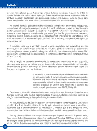 32
Unidade I
e demais instituições do gênero. Nesse artigo, ainda se destaca a necessidade de cuidar dos órfãos, de
atender doentes e de vacinar toda a população. Porém, na prática nem sempre isso era efetivado. As
pontuais concessões das Câmaras eram para poucas entidades, sem qualquer forma ou critério para
avaliar a necessidade; além disso, eram poucos os recursos destinados a esses serviços.
No entanto, não havia qualquer intervenção voltada ao segmento mais empobrecido da população,
que acabava sendo designada para os proprietários de terra. Os trabalhadores e os escravos continuavam
sendoresponsabilidadedeseuspatrões.Jesus,SilvaePereira(2004)destacamquetrabalhadores,escravos
e todos os pobres do período eram chamados pelo termo “gentalha”. As Igrejas acabavam atendendo,
sempre que possível, os demais, ou seja, os que não estavam sob a “proteção” do proprietário de terra
eram contemplados com a caridade da Igreja, ou então com as intervenções da população burguesa, já
constituída no país.
É importante notar que a sociedade imperial, já com o capitalismo desenvolvendo-se em solo
brasileiro, ainda era sustentada pela escravidão. No caso, havia pontuais dissidentes que se colocavam
contra o regime escravocrata, sobretudo os burgueses. Não havia como o sistema capitalista se consolidar
diante de uma sociedade que não possuía salário e, portanto, não detinha poder de compra (BEHRING;
BOSCHETTI, 2010).
Mas a atenção aos segmentos empobrecidos, às necessidades apresentadas por essa população,
não era prestada somente por meio da benesse, da concessão. Muitos eram controlados com repressão,
aplicada sempre que havia contestação da ordem estabelecida por um indivíduo ou por grupos que
buscassem se organizar com essa finalidade.
O tratamento ao povo que reclamava por atendimento às suas demandas
era feito por intermédio de mecanismos, ora de privilégios, ora de repressão,
fenômenos estes historicamente presentes na sociedade. Se era interesse
do projeto da elite nacional, havia um movimento para sua concessão; caso
contrário, a repressão era utilizada como instrumento de desmonte dos
movimentos pela garantia dos mesmos (COUTO, 2010, p. 88).
Desse modo, a população pobre continuava ainda sem qualquer tipo de atenção. Na verdade, essa
forma de contemplá-los foi mantida na constituição da República. Herdamos a concessão, a benesse, as
relações de compadrio, no que diz respeito à atenção das necessidades.
No caso, Couto (2010) destaca que isso pode ser observado se nos atentarmos para a Constituição
de 1891. Nela, fruto do golpe militar e do fim do poder oligárquico, assumido agora pelos militares,
observamos que há uma única menção ao direito social. O direito ao qual é feita menção é o social,
compreendido como o direito do livre trabalho, em qualquer profissão, sendo ignorado qualquer outro.
Behring e Boschetti (2010) relatam que, durante o regime imperial, no âmbito da política social,
havia apenas “[...] medidas esparsas e frágeis de proteção social” (op.cit., p. 79). O que teremos, e ainda
em situações e casos pontuais, é o desenvolvimento de uma legislação trabalhista, tendo em vista que
era necessário estimular o surgimento de uma categoria trabalhadora que pudesse produzir.
 