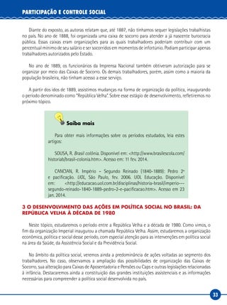 33
PARTICIPAÇÃO E CONTROLE SOCIAL
Diante do exposto, as autoras relatam que, até 1887, não tínhamos sequer legislações trabalhistas
no país. No ano de 1888, foi organizada uma caixa de socorro para atender a já nascente burocracia
pública. Essas caixas eram organizações para as quais trabalhadores poderiam contribuir com um
percentual mínimo de seu salário e ser socorridos em momentos de infortúnio. Podiam participar apenas
trabalhadores autorizados pelo Estado.
No ano de 1889, os funcionários da Imprensa Nacional também obtiveram autorização para se
organizar por meio das Caixas de Socorro. Os demais trabalhadores, porém, assim como a maioria da
população brasileira, não tinham acesso a esse serviço.
A partir dos idos de 1889, assistimos mudanças na forma de organização da política, inaugurando
o período denominado como “República Velha”. Sobre esse estágio de desenvolvimento, refletiremos no
próximo tópico.
Saiba mais
Para obter mais informações sobre os períodos estudados, leia estes
artigos:
SOUSA, R. Brasil colônia. Disponível em: <http://www.brasilescola.com/
historiab/brasil-colonia.htm>. Acesso em: 11 fev. 2014.
CANCIAN, R. Império – Segundo Reinado (1840-1889): Pedro 2º
e pacificação. UOL, São Paulo, fev. 2006. UOL Educação. Disponível
em: <http://educacao.uol.com.br/disciplinas/historia-brasil/imperio---
segundo-reinado-1840-1889-pedro-2-e-pacificacao.htm>. Acesso em 23
jan. 2014.
3 O DESENVOLVIMENTO DAS AÇÕES EM POLÍTICA SOCIAL NO BRASIL: DA
REPÚBLICA VELHA À DÉCADA DE 1980
Neste tópico, estudaremos o período entre a República Velha e a década de 1980. Como vimos, o
fim da organização Imperial inaugurou a chamada República Velha. Assim, estudaremos a organização
econômica, política e social desse período, com especial atenção para as intervenções em política social
na área da Saúde, da Assistência Social e da Previdência Social.
No âmbito da política social, veremos ainda a predominância de ações voltadas ao segmento dos
trabalhadores. No caso, observamos a ampliação das possibilidades de organização das Caixas de
Socorro, sua alteração para Caixas de Aposentadoria e Pensões ou Caps e outras legislações relacionadas
à infância. Destacaremos ainda a constituição das grandes instituições assistenciais e as informações
necessárias para compreender a política social desenvolvida no país.
 