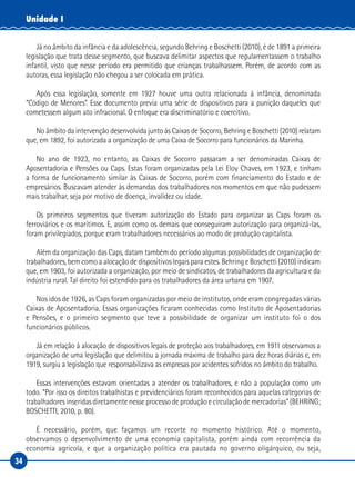 34
Unidade I
Já no âmbito da infância e da adolescência, segundo Behring e Boschetti (2010), é de 1891 a primeira
legislação que trata desse segmento, que buscava delimitar aspectos que regulamentassem o trabalho
infantil, visto que nesse período era permitido que crianças trabalhassem. Porém, de acordo com as
autoras, essa legislação não chegou a ser colocada em prática.
Após essa legislação, somente em 1927 houve uma outra relacionada à infância, denominada
“Código de Menores”. Esse documento previa uma série de dispositivos para a punição daqueles que
cometessem algum ato infracional. O enfoque era discriminatório e coercitivo.
No âmbito da intervenção desenvolvida junto às Caixas de Socorro, Behring e Boschetti (2010) relatam
que, em 1892, foi autorizada a organização de uma Caixa de Socorro para funcionários da Marinha.
No ano de 1923, no entanto, as Caixas de Socorro passaram a ser denominadas Caixas de
Aposentadoria e Pensões ou Caps. Estas foram organizadas pela Lei Eloy Chaves, em 1923, e tinham
a forma de funcionamento similar às Caixas de Socorro, porém com financiamento do Estado e de
empresários. Buscavam atender às demandas dos trabalhadores nos momentos em que não pudessem
mais trabalhar, seja por motivo de doença, invalidez ou idade.
Os primeiros segmentos que tiveram autorização do Estado para organizar as Caps foram os
ferroviários e os marítimos. E, assim como os demais que conseguiram autorização para organizá-las,
foram privilegiados, porque eram trabalhadores necessários ao modo de produção capitalista.
Além da organização das Caps, datam também do período algumas possibilidades de organização de
trabalhadores, bem como a alocação de dispositivos legais para estes. Behring e Boschetti (2010) indicam
que, em 1903, foi autorizada a organização, por meio de sindicatos, de trabalhadores da agricultura e da
indústria rural. Tal direito foi estendido para os trabalhadores da área urbana em 1907.
Nos idos de 1926, as Caps foram organizadas por meio de institutos, onde eram congregadas várias
Caixas de Aposentadoria. Essas organizações ficaram conhecidas como Instituto de Aposentadorias
e Pensões, e o primeiro segmento que teve a possibilidade de organizar um instituto foi o dos
funcionários públicos.
Já em relação à alocação de dispositivos legais de proteção aos trabalhadores, em 1911 observamos a
organização de uma legislação que delimitou a jornada máxima de trabalho para dez horas diárias e, em
1919, surgiu a legislação que responsabilizava as empresas por acidentes sofridos no âmbito do trabalho.
Essas intervenções estavam orientadas a atender os trabalhadores, e não a população como um
todo. “Por isso os direitos trabalhistas e previdenciários foram reconhecidos para aquelas categorias de
trabalhadores inseridas diretamente nesse processo de produção e circulação de mercadorias” (BEHRING;
BOSCHETTI, 2010, p. 80).
É necessário, porém, que façamos um recorte no momento histórico. Até o momento,
observamos o desenvolvimento de uma economia capitalista, porém ainda com recorrência da
economia agrícola, e que a organização política era pautada no governo oligárquico, ou seja,
 