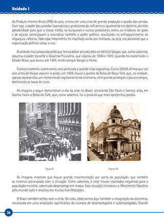 36
Unidade I
do Produto Interno Bruto (PIB) do país, entrou em uma crise de grande produção e queda das vendas.
Com isso, o poder dos grandes fazendeiros e produtores de café entrou igualmente em declínio, abrindo
possibilidade para que a classe média, os burgueses e outros produtores, como os criadores de gado
e de açúcar, começassem a reivindicar também o poder político, resultando no enfraquecimento da
oligarquia cafeeira. Todo esse movimento foi insuflado ainda por militares, ou seja, era previsível que a
organização política viesse a ruir.
O símbolo mais preponderante que temos desse período está em Getúlio Vargas, que, como sabemos,
assumiu o poder durante o Governo Provisório, que vigorou de 1930 a 1937, quando foi constituído o
Estado Novo, que durou até 1945, tendo sempre Vargas à frente.
Economicamente vivenciamos uma profunda e grande crise capitalista. Couto (2010) afirma que um
ano antes de Vargas assumir o poder, em 1929, houve a quebra da Bolsa de Nova York, que, na verdade,
apenas representou um momento de esgotamento da economia, com grande produção e pouca compra,
declinando as taxas de lucro.
As imagens a seguir demonstram o dia da crise no Brasil, retratando São Paulo e Santos; aliás, em
Santos, havia a Bolsa do Café, que, como sabemos, foi o produto que mais apresentou perdas.
Figura 9 Figura 10
As imagens mostram que houve grande movimentação por parte da população, que também
se mostrou preocupada com a situação. Como sabemos, a crise trouxe resultados negativos para a
população mundial, sobretudo desemprego em massa. Essa situação fortaleceu o Movimento Operário
pelo mundo todo e resultou em muitas manifestações.
O Brasil também sofreu com a crise. No caso, observamos aqui também a estagnação da economia,
resultando em uma ampliação significativa do número de desempregados e subempregados. Grande
 
