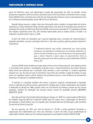 37
PARTICIPAÇÃO E CONTROLE SOCIAL
parte do fenômeno, aqui, está relacionada à queda das exportações do café; no período, muitos
produtores chegaram a atirá-lo no Porto de Santos como forma de protesto e tentando manter o preço.
Couto (2010) chama a atenção para o fato de que nesse período estimava-se que o país possuísse cerca
de 2 milhões de desempregados, sendo 100 mil só em São Paulo.
Quando Vargas assumiu o poder, toda sua intervenção esteve voltada à reorganização do sistema
capitalista e à classe trabalhista. Nesse sentido, desenvolveu uma série de intervenções para aprimorar a
produção. De acordo com Behring e Boschetti (2010), trata-se de um período de “[...] expansão acelerada
das relações capitalistas entre nós, com intensas repercussões para as classes sociais, o Estado e as
respostas à questão social” (op.cit., p.104).
A partir de então, era necessário que o país se preparasse para o processo de industrialização e
expansão capitalista, no qual a produção industrial, e não mais a agrária, ganhava grande relevância e
importância.
É fundamental salientar, para melhor compreensão, que, nesse período,
começaram a ser gestadas as condições para uma mudança substantiva no
sistema econômico brasileiro, que vai ser deslocado do eixo agroexportador
para o urbano industrial e, assim, exigir um posicionamento frente às
demandas postas pela nova ordem produtiva e pelos trabalhadores (COUTO,
2010, p. 95).
A autora (2010) relata também que essas ações tinham como enfoque garantir uma relação pacífica
e controlada entre patrões e empregados, buscando evitar o descontentamento de ambos. Somente
dessa forma seria possível que a produção fosse mantida, o lucro retomado e o sistema capitalista
reerguer-se e sair da crise em que se encontrava. Essa forma de conceber o papel do Estado, ou seja,
como um regulador externo, porém distante dos problemas sociais, é uma tendência do pensamento
liberal que se expressa na realidade brasileira.
A restrição e a repressão também irão marcar o governo varguista. Compensando a repressão,
temos a expansão de políticas sociais, especialmente voltadas para a classe trabalhadora. Isso também
é observado na década de 1960, quando temos um acirramento da ditadura; sempre que há intensa
repressão, também há ampliação dos serviços sociais, mesmo de qualidade precária (BEHRING;
BOSCHETTI, 2010).
Uma das primeiras intervenções desenvolvidas por Vargas, em 1930, foi a organização do Ministério
do Trabalho. Segundo Behring e Boschetti (2010), data do mesmo ano a organização do Ministério
da Educação e Saúde Pública, que era regulado pelo Conselho Nacional de Educação e pelo Conselho
Consultivo do Ensino Comercial.
No ano seguinte, em 1931, por meio do decreto nº. 19.770, o então presidente formalizou a
organização dos trabalhadores por meio dos sindicatos. A partir de então, houve possibilidade de
organização sindical, desde que os sindicatos possuíssem autorização do Estado (COUTO, 2010).
 