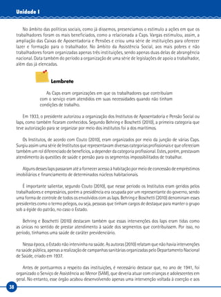 38
Unidade I
No âmbito das políticas sociais, como já dissemos, presenciamos o estímulo a ações em que os
trabalhadores foram os mais beneficiados, como a relacionada a Caps. Vargas estimulou, assim, a
ampliação das Caixas de Aposentadoria e Pensões e criou uma série de instituições para oferecer
lazer e formação para o trabalhador. No âmbito da Assistência Social, aos mais pobres e não
trabalhadores foram organizadas apenas três instituições, sendo apenas duas delas de abrangência
nacional. Data também do período a organização de uma série de legislações de apoio a trabalhador,
além das já elencadas.
Lembrete
As Caps eram organizações em que os trabalhadores que contribuíam
com o serviço eram atendidos em suas necessidades quando não tinham
condições de trabalho.
Em 1933, o presidente autorizou a organização dos Institutos de Aposentadoria e Pensão Social ou
Iaps, como também ficaram conhecidos. Segundo Behring e Boschetti (2010), a primeira categoria que
teve autorização para se organizar por meio dos institutos foi a dos marítimos.
Os Institutos, de acordo com Couto (2010), eram organizados por meio da junção de várias Caps.
Surgiu assim uma série de Institutos que representavam diversas categorias profissionais e que ofereciam
também um rol diferenciado de benefícios, a depender da categoria profissional. Estes, porém, prestavam
atendimento às questões de saúde e pensão para os segmentos impossibilitados de trabalhar.
Alguns desses Iaps passaram até a fornecer acesso à habitação por meio de concessão de empréstimos
imobiliários e financiamento de determinados núcleos habitacionais.
É importante salientar, segundo Couto (2010), que nesse período os Institutos eram geridos pelos
trabalhadores e empresários, porém a presidência era ocupada por um representante do governo, sendo
uma forma de controle de todos os envolvidos com as Iaps. Behring e Boschetti (2010) denominam esses
presidentes como o termo pelegos, ou seja, pessoas que tinham cargos de destaque para manter o grupo
sob a égide do patrão, no caso o Estado.
Behring e Boschetti (2010) destacam também que essas intervenções dos Iaps eram tidas como
as únicas no sentido de prestar atendimento à saúde dos segmentos que contribuíssem. Por isso, no
período, tínhamos uma saúde de caráter previdenciário.
Nessa época, o Estado não intervinha na saúde. As autoras (2010) relatam que não havia intervenções
na saúde pública, apenas a realização de campanhas sanitárias organizadas pelo Departamento Nacional
de Saúde, criado em 1937.
Antes de pontuarmos a respeito das instituições, é necessário destacar que, no ano de 1941, foi
organizado o Serviço de Assistência ao Menor (SAM), que deveria atuar com crianças e adolescentes em
geral. No entanto, esse órgão acabou desenvolvendo apenas uma intervenção voltada à coerção e aos
 