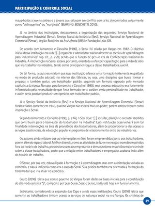39
PARTICIPAÇÃO E CONTROLE SOCIAL
maus-tratos a jovens pobres e a jovens que estavam em conflito com a lei, denominados vulgarmente
como “delinquentes” ou “marginais” (BEHRING; BOSCHETTI, 2010).
Já no âmbito das instituições, destacaremos a organização das seguintes: Serviço Nacional de
Aprendizagem Industrial (Senai), Serviço Social da Indústria (Sesi), Serviço Nacional de Aprendizagem
Comercial (Senac), Legião Brasileira da Assistência (LBA) e Fundação Leão XIII.
De acordo com Iamamoto e Carvalho (1990), o Senai foi criado por Vargas em 1942. O objetivo
inicial dessa instituição era o de “[...] organizar e administrar nacionalmente as escolas de aprendizagem
para industriários” (op. cit., p. 259), sendo que a função de geri-lo era da Confederação Nacional da
Indústria. A intervenção no Senai estava, portanto, orientada a oferecer capacitação para a mão de obra
que iria trabalhar na indústria, tendo como principal enfoque a classe trabalhadora juvenil.
De tal forma, os autores relatam que essa instituição oferece uma formação fortemente respaldada
no modo de produção adotado no interior das fábricas, ou seja, uma disciplina que busca formar e
preparar, e também gestar, um trabalhador padrão, seguindo um formato esperado pelo mercado
capitalista da época. No caso, para Iamamoto e Carvalho (1990), esse processo educativo era fortemente
influenciado pela necessidade de que fosse formado certo caráter, certa personalidade no trabalhador,
e assim seria possível produzir um operário, um trabalhador padrão.
Já o Serviço Social da Indústria (Sesi) e o Serviço Nacional de Aprendizagem Comercial (Senac)
foram criados somente em 1946, quando Vargas não estava mais no poder; porém ambos tiveram como
inspiração o Senai.
Segundo Iamamoto e Carvalho (1990, p. 274), o Sesi deve “[...] estudar, planejar e executar medidas
que contribuam para o bem-estar do trabalhador na indústria”. Essa instituição desenvolverá com tal
finalidade intervenções na área da previdência dos trabalhadores, além de proporcionar a eles acesso a
serviços assistenciais, de educação popular e programas de relacionamento entre os industriários.
Os autores ainda relatam que as intervenções no Sesi foram empreendidas junto aos trabalhadores,
porémalémdoespaçolaboral.Melhordizendo,comoasatividadesdelazererecreaçãoeramdesenvolvidas
fora do horário de trabalho, proporcionavam aos empresários e demais setores envolvidos maior controle
sobre a classe trabalhadora, posto que a relação entre trabalhadores e empregados acabava indo além
do horário de trabalho.
O Senac, por sua vez, estava ligado à formação e à aprendizagem, mas com a orientação voltada ao
comércio, e não à indústria como era o caso do Senai. Sua prática também era orientada à formação do
trabalhador que iria atuar no comércio.
Couto (2010) relata que com o governo de Vargas foram dadas as bases iniciais para a constituição
do chamado sistema “S”, composto por Sesi, Senai, Sesc e Senac, todas até hoje em funcionamento.
Entretanto, considerando a expansão das Caps e ainda essas instituições, Couto (2010) relata que
somente os trabalhadores tinham acesso a serviços de natureza social na era Vargas. Os critérios de
 