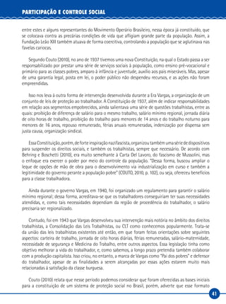 41
PARTICIPAÇÃO E CONTROLE SOCIAL
entre estes e alguns representantes do Movimento Operário Brasileiro, nessa época já constituído, que
se colocava contra as precárias condições de vida que afligiam grande parte da população. Assim, a
Fundação Leão XIII também atuava de forma coercitiva, controlando a população que se aglutinava nas
favelas cariocas.
Segundo Couto (2010), no ano de 1937 tivemos uma nova Constituição, na qual o Estado passa a ser
responsabilizado por prestar uma série de serviços sociais à população, como ensino pré-vocacional e
primário para as classes pobres, amparo à infância e juventude, auxílio aos pais miseráveis. Mas, apesar
de uma garantia legal, posta em lei, o poder público não despendeu recursos, e as ações não foram
empreendidas.
Isso nos leva à outra forma de intervenção desenvolvida durante a Era Vargas, a organização de um
conjunto de leis de proteção ao trabalhador. A Constituição de 1937, além de indicar responsabilidades
em relação aos segmentos empobrecidos, ainda salientava uma série de questões trabalhistas, entre as
quais: proibição de diferença de salário para o mesmo trabalho, salário mínimo regional, jornada diária
de oito horas de trabalho, proibição do trabalho para menores de 14 anos e do trabalho noturno para
menores de 16 anos, repouso remunerado, férias anuais remuneradas, indenização por dispensa sem
justa causa, organização sindical.
EssaConstituição,porém,deforteinspiraçãonazifascista,organizoutambémumasériededispositivos
para suspender os direitos sociais, e também os trabalhistas, sempre que necessário. De acordo com
Behring e Boschetti (2010), era muito semelhante à Carta Del Lavoro, do fascismo de Mussolini, mas
o enfoque era exercer o poder por meio do controle da população. “Dessa forma, buscou ampliar o
leque de opções de mão de obra para o desenvolvimento via industrialização em curso e também a
legitimidade do governo perante a população pobre” (COUTO, 2010, p. 102), ou seja, ofereceu benefícios
para a classe trabalhadora.
Ainda durante o governo Vargas, em 1940, foi organizado um regulamento para garantir o salário
mínimo regional; dessa forma, acreditava-se que os trabalhadores conseguiriam ter suas necessidades
atendidas, e, como tais necessidades dependiam da região de procedência do trabalhador, o salário
precisaria ser regionalizado.
Contudo, foi em 1943 que Vargas desenvolveu sua intervenção mais notória no âmbito dos direitos
trabalhistas, a Consolidação das Leis Trabalhistas, ou CLT como conhecemos popularmente. Trata-se
da união das leis trabalhistas existentes até então, em que foram feitas orientações sobre seguintes
aspectos: carteira de trabalho, jornada de oito horas diárias, férias remuneradas, salário-maternidade,
necessidade de segurança e Medicina do Trabalho, entre outros aspectos. Essa legislação tinha como
objetivo melhorar a vida do trabalhador, e, como sabemos, a longo prazo pretendia também colaborar
com a produção capitalista. Isso criou, no entanto, a marca de Vargas como “Pai dos pobres” e defensor
do trabalhador, apesar de as finalidades a serem alcançadas por essas ações estarem muito mais
relacionadas à satisfação da classe burguesa.
Couto (2010) relata que nesse período podemos considerar que foram oferecidas as bases iniciais
para a constituição de um sistema de proteção social no Brasil, porém, adverte que esse formato
 