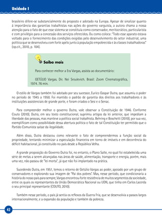 42
Unidade I
brasileiro difere-se substancialmente do proposto e adotado na Europa. Apesar de sinalizar quanto
à importância das garantias trabalhistas nas ações do governo varguista, a autora chama a nossa
atenção para o fato de que esse sistema se constituía como conservador, meritocrático, particularista
e com privilégio para a concessão dos serviços oferecidos. Ou como coloca: “Todo esse aparato estava
voltado para o fornecimento das condições exigidas pelo desenvolvimento do setor industrial, uma
política que se desenvolveu com forte apelo junto à população empobrecida e às classes trabalhadoras”
(op.cit., 2010, p. 104).
Saiba mais
Para conhecer melhor a Era Vargas, assista ao documentário:
GETÚLIO Vargas. Dir. Nei Sroulevich. Brasil: Zoom Cinematográfica,
1974. 76 min.
O estilo de Vargas também foi adotado por seu sucessor, Eurico Gaspar Dutra, que assumiu o poder
no período de 1945 a 1950. Foi mantido o padrão de garantia dos direitos aos trabalhadores e às
instituições assistenciais de grande porte, e foram criados o Sesi e o Senac.
Para compreender melhor o governo Dutra, vale observar a Constituição de 1946. Conforme
Couto (2010), Dutra, em seu texto constitucional, suprimiu artigos da lei anterior, que impediam a
liberdade das pessoas, mas manteve a política social trabalhista. Behring e Boschetti (2010), por sua vez,
exemplificam como possibilidade dessa abertura política o fato de tal Constituição ter permitido que o
Partido Comunista saísse da ilegalidade.
Além disso, Dutra destacou como relevante o fato de compreendermos a função social da
propriedade, tentando minimizar a especulação financeira em torno de imóveis e em decorrência do
déficit habitacional, já constituído no país desde a República Velha.
A grande proposição do Governo Dutra foi, no entanto, o Plano Salte, no qual foi estabelecida uma
série de metas a serem alcançadas nas áreas de saúde, alimentação, transporte e energia, porém, mais
uma vez, não passou de “lei morta”, já que não foi implantado na prática.
Sucedendo Dutra, em 1951, temos o retorno de Getúlio Vargas ao poder, apoiado por um grupo de
conservadores e explorando sua imagem de “Pai dos pobres”. Mas, nesse período, que condicionaria a
históriadonossopaísparasempre,Vargasencontrouforteresistênciademuitossegmentosdasociedade,
entre os quais os representantes da União Democrática Nacional ou UDN, que tinha em Carlos Lacerda
o seu principal representante (COUTO, 2010).
Também nesse período, o país já sentia os reflexos da Guerra Fria, que se desenvolvia a passos largos
internacionalmente, e a expansão da população e também da pobreza.
 