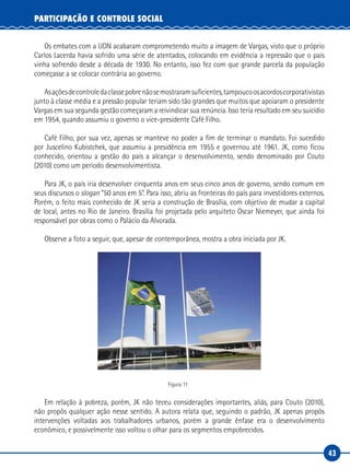 43
PARTICIPAÇÃO E CONTROLE SOCIAL
Os embates com a UDN acabaram comprometendo muito a imagem de Vargas, visto que o próprio
Carlos Lacerda havia sofrido uma série de atentados, colocando em evidência a repressão que o país
vinha sofrendo desde a década de 1930. No entanto, isso fez com que grande parcela da população
começasse a se colocar contrária ao governo.
Asaçõesdecontroledaclassepobrenãosemostraramsuficientes,tampoucoosacordoscorporativistas
junto à classe média e a pressão popular teriam sido tão grandes que muitos que apoiaram o presidente
Vargas em sua segunda gestão começaram a reivindicar sua renúncia. Isso teria resultado em seu suicídio
em 1954, quando assumiu o governo o vice-presidente Café Filho.
Café Filho, por sua vez, apenas se manteve no poder a fim de terminar o mandato. Foi sucedido
por Juscelino Kubistchek, que assumiu a presidência em 1955 e governou até 1961. JK, como ficou
conhecido, orientou a gestão do país a alcançar o desenvolvimento, sendo denominado por Couto
(2010) como um período desenvolvimentista.
Para JK, o país iria desenvolver cinquenta anos em seus cinco anos de governo, sendo comum em
seus discursos o slogan “50 anos em 5”. Para isso, abriu as fronteiras do país para investidores externos.
Porém, o feito mais conhecido de JK seria a construção de Brasília, com objetivo de mudar a capital
de local, antes no Rio de Janeiro. Brasília foi projetada pelo arquiteto Oscar Niemeyer, que ainda foi
responsável por obras como o Palácio da Alvorada.
Observe a foto a seguir, que, apesar de contemporânea, mostra a obra iniciada por JK.
Figura 11
Em relação à pobreza, porém, JK não teceu considerações importantes, aliás, para Couto (2010),
não propôs qualquer ação nesse sentido. A autora relata que, seguindo o padrão, JK apenas propôs
intervenções voltadas aos trabalhadores urbanos, porém a grande ênfase era o desenvolvimento
econômico, e possivelmente isso voltou o olhar para os segmentos empobrecidos.
 