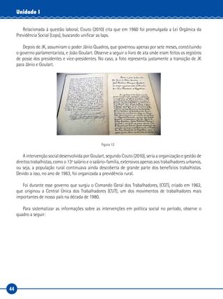 44
Unidade I
Relacionada à questão laboral, Couto (2010) cita que em 1960 foi promulgada a Lei Orgânica da
Previdência Social (Lops), buscando unificar as Iaps.
Depois de JK, assumiram o poder Jânio Quadros, que governou apenas por sete meses, constituindo
o governo parlamentarista, e João Goulart. Observe a seguir o livro de ata onde eram feitos os registros
de posse dos presidentes e vice-presidentes. No caso, a foto representa justamente a transição de JK
para Jânio e Goulart.
Figura 12
A intervenção social desenvolvida por Goulart, segundo Couto (2010), seria a organização e gestão de
direitos trabalhistas, como o 13º salário e o salário-família, extensivos apenas aos trabalhadores urbanos,
ou seja, a população rural continuava ainda descoberta de grande parte dos benefícios trabalhistas.
Devido a isso, no ano de 1963, foi organizada a previdência rural.
Foi durante esse governo que surgiu o Comando Geral dos Trabalhadores, (CGT), criado em 1962,
que originou a Central Única dos Trabalhadores (CUT), um dos movimentos de trabalhadores mais
importantes de nosso país na década de 1980.
Para sistematizar as informações sobre as intervenções em política social no período, observe o
quadro a seguir:
 