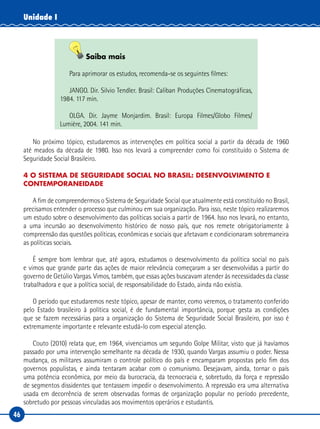 46
Unidade I
Saiba mais
Para aprimorar os estudos, recomenda-se os seguintes filmes:
JANGO. Dir. Silvio Tendler. Brasil: Caliban Produções Cinematográficas,
1984. 117 min.
OLGA. Dir. Jayme Monjardim. Brasil: Europa Filmes/Globo Filmes/
Lumière, 2004. 141 min.
No próximo tópico, estudaremos as intervenções em política social a partir da década de 1960
até meados da década de 1980. Isso nos levará a compreender como foi constituído o Sistema de
Seguridade Social Brasileiro.
4 O SISTEMA DE SEGURIDADE SOCIAL NO BRASIL: DESENVOLVIMENTO E
CONTEMPORANEIDADE
A fim de compreendermos o Sistema de Seguridade Social que atualmente está constituído no Brasil,
precisamos entender o processo que culminou em sua organização. Para isso, neste tópico realizaremos
um estudo sobre o desenvolvimento das políticas sociais a partir de 1964. Isso nos levará, no entanto,
a uma incursão ao desenvolvimento histórico de nosso país, que nos remete obrigatoriamente à
compreensão das questões políticas, econômicas e sociais que afetavam e condicionaram sobremaneira
as políticas sociais.
É sempre bom lembrar que, até agora, estudamos o desenvolvimento da política social no país
e vimos que grande parte das ações de maior relevância começaram a ser desenvolvidas a partir do
governo de Getúlio Vargas. Vimos, também, que essas ações buscavam atender às necessidades da classe
trabalhadora e que a política social, de responsabilidade do Estado, ainda não existia.
O período que estudaremos neste tópico, apesar de manter, como veremos, o tratamento conferido
pelo Estado brasileiro à política social, é de fundamental importância, porque gesta as condições
que se fazem necessárias para a organização do Sistema de Seguridade Social Brasileiro, por isso é
extremamente importante e relevante estudá-lo com especial atenção.
Couto (2010) relata que, em 1964, vivenciamos um segundo Golpe Militar, visto que já havíamos
passado por uma intervenção semelhante na década de 1930, quando Vargas assumiu o poder. Nessa
mudança, os militares assumiram o controle político do país e encamparam propostas pelo fim dos
governos populistas, e ainda tentaram acabar com o comunismo. Desejavam, ainda, tornar o país
uma potência econômica, por meio da burocracia, da tecnocracia e, sobretudo, da força e repressão
de segmentos dissidentes que tentassem impedir o desenvolvimento. A repressão era uma alternativa
usada em decorrência de serem observadas formas de organização popular no período precedente,
sobretudo por pessoas vinculadas aos movimentos operários e estudantis.
 