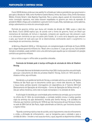 47
PARTICIPAÇÃO E CONTROLE SOCIAL
Couto (2010) destaca ainda que esse padrão foi utilizado por todos os presidentes que governaram o
país após a década de 1930, como Humberto Castelo Branco, Arthur da Costa e Silva, Emílio Garrastazu
Médice, Ernesto Geisel e João Baptista Figueiredo. Para a autora, alguns usaram de mecanismos com
maior conotação repressiva, mas todos estavam respaldados no governo por meio da repressão. O
presidente Médici chegou até a estabelecer a pena de morte no país. Aliás, repressão que, como sabemos,
atingiu sobremaneira os meios de comunicação social.
Partindo do governo militar, que durou até meados da década de 1980, surgiu o ideal dos
dois Brasis. Couto (2010) explica que, de acordo com a forma de governo, havia um Brasil que
necessitava de repressão, de tortura e regulação, composto por aqueles que não amavam o país
e se colocavam contrários ao que era posto pelo Estado. Já o outro seria daqueles que amavam
o país, que faziam de tudo para que ele se desenvolvesse, estimulando assim o surgimento e a
exacerbação de sentimentos ufanistas.
Já Behring e Boschetti (2010, p. 135) descrevem, em complementação à definição de Couto (2010),
que o slogan desses governos militares era: “Brasil: ame-o ou deixe-o”, o que, por sua vez, fazia também
menção à extradição, usada também como uma alternativa para aqueles que se colocassem em posição
contrária aos governos militares.
Leia a notícia a seguir e reflita sobre as questões colocadas.
Comissão da Verdade pede à Justiça retificação de atestado de óbito de Vladimir
Herzog
A Comissão Nacional da Verdade encaminhou hoje (30) à Justiça paulista uma solicitação
para que o documento de óbito do jornalista Vladimir Herzog, morto em 1975 durante a
ditadura militar, seja retificado.
Atendendo a um pedido da família de Herzog, a comissão solicitou ao Juízo de Registros
Públicos de São Paulo que no documento conste que a morte dele decorreu de “lesões
e maus-tratos sofridos durante interrogatório em dependência do 2º Exército DOI-Codi
[Destacamento de Operações de Informações – Centro de Operações de Defesa Interna]” e
não por asfixia mecânica, como está no laudo necroscópico e no atestado de óbito.
A solicitação foi decidida por unanimidade pelos membros da comissão, que se reuniram
no último dia 27. Além da recomendação, a comissão também enviou à Justiça paulista
cópia da sentença da ação declaratória, movida pela família Herzog, e de acórdãos em
tribunais, que manteve a sentença de 1978 de que não havia prova de que Herzog se matou
na sede do DOI-Codi de São Paulo, órgão subordinado ao Exército, que funcionou durante
o regime militar.
“Quando a sentença rejeita a tese do suicídio, exclui logicamente a tese do enforcamento
e, então, a afirmação de enforcamento – que se transportou para o atestado e para a
certidão de óbito – encobre a real causa da morte, a qual, segundo os depoimentos colhidos
 