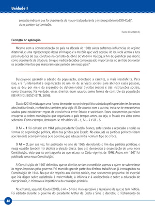 48
Unidade I
em juízo indicam que foi decorrente de maus- tratos durante o interrogatório no DOI-Codi”,
diz o parecer da comissão.
Fonte: Cruz (2012).
Exemplo de aplicação
Mesmo com a democratização do país na década de 1980, ainda sofremos influências do regime
ditatorial, e uma representação dessa afirmação é a matéria que você acabou de ler. Nela vemos a luta
pela mudança do que constava na certidão de óbito de Vladimir Herzog, a fim de qualificar sua morte
como decorrente da ditadura. Em que medida decisões como essa são importantes no sentido de revelar
os acontecimentos que marcaram esse período em nosso país?
Buscava-se garantir a adesão da população, sobretudo a carente, a mais insatisfeita. Para
isso, era fundamental a organização de um rol de serviços sociais para atender essas pessoas,
que se deu por meio da expansão de determinados direitos sociais e das instituições sociais,
como dissemos. Na verdade, esses direitos eram usados como forma de controle da população
(BEHRING; BOSCHETTI, 2010).
Couto (2010) relata que uma forma de manter o controle político adotado pelos presidentes foram os
atos institucionais, conhecidos também pela sigla AI. De acordo com a autora, trata-se de mecanismos
usados para estabelecer regras de convivência entre Estado e sociedade. Esses documentos pareciam
recuperar a ordem monárquica que organizara o país tempos antes, ou seja, o Estado era visto como
soberano. Como exemplo, destacam-se três deles: AI – 1, AI – 2 e AI – 5.
O AI – 1 foi editado em 1964 pelo presidente Castelo Branco, enfatizando a repressão a todas as
formas de organização política, além das geridas pelo Estado. No caso, até os partidos políticos foram
severamente acompanhados pelo governo, que não permitia nenhum tipo de crítica.
O AI – 2, por sua vez, foi publicado no ano de 1965, decretando o fim dos partidos políticos, e
nessa ocasião também foi abolida a eleição direta. Esse ato demandou a organização de uma nova
Constituição, visto que se contrapunha ao que estava na Carta vigente, de 1946. Assim, em 1967 foi
publicada uma nova Constituição.
A Constituição de 1967 delimitou que os direitos seriam concedidos apenas a quem se submetesse
às regras impostas pelo governo. Foi mantido grande parte dos direitos trabalhistas já consagrados na
Constituição de 1946. No que diz respeito aos direitos sociais, esse documento propunha: lei especial
que iria dispor sobre assistência à maternidade, à infância e à adolescência e sobre a educação de
excepcionais, e reiterava a importância da educação primária.
No entanto, segundo Couto (2010), o AI – 5 foi o mais agressivo e repressivo de que se tem notícia.
Foi editado durante o governo do presidente Arthur da Costa e Silva e decretou o fechamento do
 
