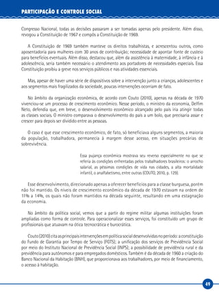 49
PARTICIPAÇÃO E CONTROLE SOCIAL
Congresso Nacional, todas as decisões passaram a ser tomadas apenas pelo presidente. Além disso,
revogou a Constituição de 1967 e compôs a Constituição de 1969.
A Constituição de 1969 também manteve os direitos trabalhistas, e acrescentou outros, como
aposentadoria para mulheres com 30 anos de contribuição; necessidade de apontar fonte de custeio
para benefícios eventuais. Além disso, destacou que, além da assistência à maternidade, à infância e à
adolescência, seria também necessário o atendimento aos portadores de necessidades especiais. Essa
Constituição proibiu a greve nos serviços públicos e nas atividades essenciais.
Mas, apesar de haver uma série de dispositivos sobre a intervenção junto a crianças, adolescentes e
aos segmentos mais fragilizados da sociedade, poucas intervenções ocorriam de fato.
No âmbito da organização econômica, de acordo com Couto (2010), apenas na década de 1970
vivenciou-se um processo de crescimento econômico. Nesse período, o ministro da economia, Delfim
Neto, defendia que, em breve, o desenvolvimento econômico alcançado pelo país iria atingir todas
as classes sociais. O ministro comparava o desenvolvimento do país a um bolo, que precisaria assar e
crescer para depois ser dividido entre as pessoas.
O caso é que esse crescimento econômico, de fato, só beneficiava alguns segmentos, a maioria
da população, trabalhadora, permanecia à margem desse acesso, em situações precárias de
sobrevivência.
Essa pujança econômica mostrava seu reverso especialmente no que se
referia às condições enfrentadas pelos trabalhadores brasileiros: o arrocho
salarial, as péssimas condições de vida nas cidades, a alta mortalidade
infantil, o analfabetismo, entre outras (COUTO, 2010, p. 129).
Esse desenvolvimento, direcionado apenas a oferecer benefícios para a classe burguesa, porém
não foi mantido. Os níveis de crescimento econômico da década de 1970 estavam na ordem de
11% a 14%, os quais não foram mantidos na década seguinte, resultando em uma estagnação
da economia.
No âmbito da política social, vemos que a partir do regime militar algumas instituições foram
ampliadas como forma de controle. Para operacionalizar esses serviços, foi constituído um grupo de
profissionais que atuavam na ótica tecnocrática e burocrática.
Couto(2010)citaasprincipaisintervençõesempolíticasocialdesenvolvidasnoperíodo:aconstituição
do Fundo de Garantia por Tempo de Serviço (FGTS); a unificação dos serviços de Previdência Social
por meio do Instituto Nacional de Previdência Social (INPS); a possibilidade de previdência rural e da
previdência para autônomos e para empregados domésticos. Também é da década de 1960 a criação do
Banco Nacional da Habitação (BNH), que proporcionava aos trabalhadores, por meio de financiamento,
o acesso à habitação.
 