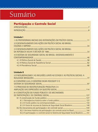 Sumário
Participação e Controle Social
APRESENTAÇÃO.......................................................................................................................................................7
INTRODUÇÃO............................................................................................................................................................8
Unidade I
1 AS PROTOFORMAS INICIAIS DAS INTERVENÇÕES EM POLÍTICA SOCIAL...................................11
2 O DESENVOLVIMENTO DAS AÇÕES EM POLÍTICA SOCIAL NO BRASIL:
COLÔNIA E IMPÉRIO...........................................................................................................................................24
3 O DESENVOLVIMENTO DAS AÇÕES EM POLÍTICA SOCIAL NO BRASIL:
DA REPÚBLICA VELHA À DÉCADA DE 1980...............................................................................................33
4 O SISTEMA DE SEGURIDADE SOCIAL NO BRASIL: DESENVOLVIMENTO E
CONTEMPORANEIDADE.....................................................................................................................................46
4.1 A Política Social de Saúde..................................................................................................................58
4.2 A Política Social de Assistência Social..........................................................................................62
4.3 A Previdência Social.............................................................................................................................68
Unidade II
5 O NEOLIBERALISMO E AS INFLEXÕES JUNTO AO ESTADO E AS POLÍTICAS SOCIAIS: A
REALIDADE BRASILEIRA....................................................................................................................................77
6 O GOVERNO LULA, O GOVERNO DILMA ROUSSEFF E O
SISTEMA DE SEGURIDADE SOCIAL................................................................................................................97
7 O PROCESSO DE REESTRUTURAÇÃO PRODUTIVA E A
AMPLIAÇÃO DAS EXPRESSÕES DA QUESTÃO SOCIAL.........................................................................114
8 A CONSTITUIÇÃO DO FUNDO PÚBLICO E OS MECANISMOS
DE PARTICIPAÇÃO E DE CONTROLE SOCIAL............................................................................................127
8.1 A constituição do fundo público..................................................................................................127
8.1.1 Retrospectiva histórica sobre o fundo público......................................................................... 127
8.1.2 O fundo público na contemporaneidade.................................................................................... 132
8.1.3 A fonte de recursos do Sistema de Seguridade Social Brasileiro...................................... 140
8.2 Os mecanismos de participação e de controle social...........................................................144
8.2.1 Um breve histórico da participação e do controle social no Brasil.................................. 144
8.2.2 A participação e o controle social no Sistema de Seguridade Social Brasileiro..........151
 
