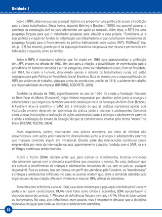 50
Unidade I
Sobre o BNH, sabemos que seu principal objetivo era programar uma política de acesso à habitação
para a classe trabalhadora. Dessa forma, segundo Behring e Boschetti (2010), era possível aquecer o
comércio da construção civil no país, oferecendo um apoio ao mercado. Além disso, o FGTS era uma
poupança forçada para que o trabalhador poupasse para adquirir a casa própria. “Combinava-se a
essa política a criação de fundos de indenização aos trabalhadores e que constituíram mecanismos de
poupança forçada para o financiamento da política habitacional, entre outras (FGTS, PIS/Pasep)” (op.
cit., p. 137). No entanto, grande parte da população brasileira não possuía esse recurso e permanecia em
habitações irregulares, como as favelas.
Sobre o INPS, é importante salientar que foi criado em 1966 para operacionalizar a unificação
dos IAPS, criados na década de 1960. Um ano após a criação, a possibilidade de contribuição para a
previdência foi também estendida a outras categorias, como os trabalhadores rurais. Com tal finalidade,
em 1967, foi criado o Funrural, direcionado apenas a atender os trabalhadores rurais, até então
negligenciados pela Política de Previdência Social Brasileira. Data do mesmo ano a responsabilização do
INPS por acidentes de trabalho, visto que antes, de acordo com uma lei de 1919, o acidente de trabalho
era responsabilidade da empresa (BEHRING; BOSCHETTI, 2010).
Também na década de 1960, especificamente no ano de 1964, foi criada a Fundação Nacional
do Bem-Estar do Menor (Funabem), órgão federal responsável por idealizar ações junto a crianças e
adolescentes e que organizou também uma rede estatal por meio da Fundação do Bem-Estar (Febem).
A Funabem deveria substituir o SAM, sob a indicação de que as práticas repressivas usadas pela
instituição anterior deveriam ser suprimidas da prática junto a crianças e adolescentes. Competia
ainda a essas instituições a realização de ações assistenciais junto a crianças e adolescentes carentes
e ainda a realização do estudo da situação do que se convencionou chamar pelo termo “menor” no
Brasil (RIZZINI; RIZZINI, 2004).
Esses organismos, porém, mantiveram uma prática repressiva, por meio de técnicas não
convencionais, com ações prioritariamente desenvolvidas junto a crianças e adolescentes carentes
que tivessem cometido algum ato infracional. Grande parte das intervenções continuou sendo
empreendida por meio da internação, ou seja, aparentemente a prática fundada com o SAM, na era
de Vargas, continuou sendo mantida.
Rizzini e Rizzini (2004) relatam ainda que, para realizar os atendimentos, técnicos vinculados
não contavam apenas com a demanda espontânea que procurava o serviço. No caso, destacam que
era comum o recolhimento de crianças e adolescentes moradores de rua, sem os pais ou qualquer
responsável. Para as autoras, isso conformou um perfil dos atendidos pela Funabem, os “abandonados”
e crianças e adolescentes infratores. No caso, as autoras relatam que, entre a demanda atendida pelo
órgão no ano de sua criação, 5% eram infratores e mais de 10%, vítimas de abandono.
Tomando como referência o ano de 1966, as autoras relatam que a população atendida pela Funabem
poderia ser assim caracterizada: 84,4% eram tidos como órfãos e desvalidos; 9,8% apresentavam o
chamado desvio de conduta; 1,7% casos de deficiências físicas e mentais; e 4,1%, filhos de tuberculosos
ou hansenianos. No caso, atos infracionais eram poucos, mas é importante destacar que a disciplina
repressiva era igual para todas as crianças e adolescentes atendidos.
 