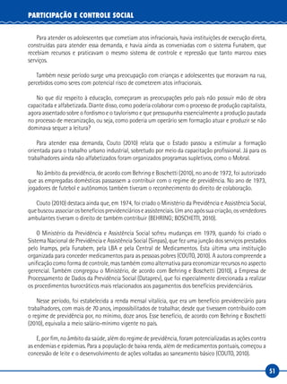 51
PARTICIPAÇÃO E CONTROLE SOCIAL
Para atender os adolescentes que cometiam atos infracionais, havia instituições de execução direta,
construídas para atender essa demanda, e havia ainda as conveniadas com o sistema Funabem, que
recebiam recursos e praticavam o mesmo sistema de controle e repressão que tanto marcou esses
serviços.
Também nesse período surge uma preocupação com crianças e adolescentes que moravam na rua,
percebidos como seres com potencial risco de cometerem atos infracionais.
No que diz respeito à educação, começaram as preocupações pelo país não possuir mão de obra
capacitada e alfabetizada. Diante disso, como poderia colaborar com o processo de produção capitalista,
agora assentado sobre o fordismo e o taylorismo e que pressupunha essencialmente a produção pautada
no processo de mecanização, ou seja, como poderia um operário sem formação atuar e produzir se não
dominava sequer a leitura?
Para atender essa demanda, Couto (2010) relata que o Estado passou a estimular a formação
orientada para o trabalho urbano industrial, sobretudo por meio da capacitação profissional. Já para os
trabalhadores ainda não alfabetizados foram organizados programas supletivos, como o Mobral.
No âmbito da previdência, de acordo com Behring e Boschetti (2010), no ano de 1972, foi autorizado
que as empregadas domésticas passassem a contribuir com o regime de previdência. No ano de 1973,
jogadores de futebol e autônomos também tiveram o reconhecimento do direito de colaboração.
Couto (2010) destaca ainda que, em 1974, foi criado o Ministério da Previdência e Assistência Social,
que buscou associar os benefícios previdenciários e assistenciais. Um ano após sua criação, os vendedores
ambulantes tiveram o direito de também contribuir (BEHRING; BOSCHETTI, 2010).
O Ministério da Previdência e Assistência Social sofreu mudanças em 1979, quando foi criado o
Sistema Nacional de Previdência e Assistência Social (Sinpas), que fez uma junção dos serviços prestados
pelo Inamps, pela Funabem, pela LBA e pela Central de Medicamentos. Esta última uma instituição
organizada para conceder medicamentos para as pessoas pobres (COUTO, 2010). A autora compreende a
unificação como forma de controle, mas também como alternativa para economizar recursos no aspecto
gerencial. Também congregou o Ministério, de acordo com Behring e Boschetti (2010), a Empresa de
Processamento de Dados da Previdência Social (Dataprev), que foi especialmente direcionada a realizar
os procedimentos burocráticos mais relacionados aos pagamentos dos benefícios previdenciários.
Nesse período, foi estabelecida a renda mensal vitalícia, que era um benefício previdenciário para
trabalhadores, com mais de 70 anos, impossibilitados de trabalhar, desde que tivessem contribuído com
o regime de previdência por, no mínimo, doze anos. Esse benefício, de acordo com Behring e Boschetti
(2010), equivalia a meio salário-mínimo vigente no país.
E, por fim, no âmbito da saúde, além do regime de previdência, foram potencializadas as ações contra
as endemias e epidemias. Para a população de baixa renda, além de medicamentos pontuais, começou a
concessão de leite e o desenvolvimento de ações voltadas ao saneamento básico (COUTO, 2010).
 