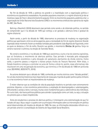 52
Unidade I
No fim da década de 1970, a pobreza era grande e a insatisfação com a organização política e
econômica era igualmente avassaladora. As pressões populares cresceram, e o regime ditatorial já não se
mostrava capaz de frear o descontentamento popular. Entre os movimentos populares, podemos citar: a
organização da União Nacional dos Estudantes (UNE) e os movimentos sindicais dos operários da região
do ABC, São Paulo.
Behring e Boschetti (2010) descrevem esse período como sendo o de distensão política, no sentido
de compreender que é na década de 1970 que começa a ser gestada a abertura lenta e gradual do
regime ditatorial.
Assim sendo, a partir da década de 1980, observamos os processos de mudança na organização
política que apontavam, entre os vários aspectos, para a necessidade do fim do regime ditatorial. Grande
expressão desse momento foram as medidas tomadas pelo presidente João Baptista de Figueiredo, entre
as quais se destacou o fim do exílio. Durante sua gestão, o movimento Diretas Já ganhou força no
cenário nacional e culminou na eleição de Tancredo Neves.
No cenário econômico, é na década de 1980 que assistimos a outra crise do sistema capitalista,
que só fortaleceu o movimento de abertura política. Esse período é marcado pela estagnação
do crescimento econômico e pela elevação em patamares alarmantes da dívida externa. Como
saída, o governo passou a negociar a baixos preços títulos do Tesouro Nacional. Além disso, o
Estado brasileiro começou a controlar os juros de forma a elevá-lo; porém, essas alternativas não
resultaram em uma recuperação da economia, que terminou o fim da década de 1980 em profunda
crise (BEHRING; BOSCHETTI, 2010).
As autoras destacam que a década de 1980, conhecida por muitos teóricos como “década perdida”,
foi um dos momentos históricos mais importantes de nosso país. A perda do poder político pelos militares
e a crise econômica foram os impulsionadores da mudança.
É mister observar que as condições de vida da população brasileira no período eram extremamente
precárias. Vejamos: a crise econômica potencializou a ampliação de desempregados e subempregados,
dificultando o acesso a bens e serviços, muitas vezes fundamentais para a sobrevivência dos indivíduos.
Por outro lado, não havia políticas públicas para atender à população como um todo, ou seja, a situação
era precária para a classe empobrecida.
Antes de estudarmos o processo de abertura política, é interessante uma sistematização do que foi
tratado até aqui. Veja a seguir o quadro com as principais informações sobre as intervenções em política
social desenvolvidas até meados da década de 1980. No caso, as informações destacadas referem-se a
um período anterior à consolidação do Sistema de Seguridade Social Brasileiro.
 