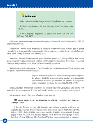 54
Unidade I
Saiba mais
CARA ou Coroa. Dir. Ugo Giorgetti. Brasil: Vinny Filmes, 2011. 110 min.
ELES não usam Black-tie. Dir. Leon Hirszman. Brasil: Embrafilme, 1981.
119 min.
O APITO da panela de pressão. Dir. Sergio Tufik. Brasil: DCE Livre USP/
DCE Livre PUC, 1977.
Iniciaremos agora as discussões considerando o período histórico de meados da década de 1980 até
a contemporaneidade.
A década de 1980 foi a que evidenciou os processos de democratização de nosso país. A grande
expressão desse processo de abertura democrática foi nossa primeira eleição direta, elegendo Tancredo
Neves e José Sarney, no ano de 1985 (COUTO, 2010).
No entanto, Tancredo Neves faleceu e quem assumiu o governo foi o vice-presidente, José Sarney,
que, por sua vez, buscou reorganizar o processo econômico por meio de planos de regulação econômica
e alcançar a hegemonia popular, já que era latente sua impopularidade.
No âmbito econômico, destaca-se o Plano Cruzado, que consistiu em uma série de medidas para
recuperar o crescimento econômico do país.
NoquesereferemaoPlanoCruzado,asmedidasdecongelamentodospreços,
dos salários e do câmbio geraram um clima favorável junto à população,
especialmente a assalariada, que respondeu aos apelos do próprio governo
para ser fiscalizadora dos abusos dos preços (COUTO, 2010, p. 144).
No caso, os preços deveriam ser fiscalizados por todos os brasileiros e, aliás, havia uma cartilha com
sugestão de preços para uma série de mercadorias. Os salários, porém, permaneceram congelados.
Leia a matéria a seguir e faça uma reflexão crítica a respeito.
STJ manda pagar perdas da poupança em planos econômicos dos governos
Sarney e Collor
O Superior Tribunal de Justiça (STJ) decidiu hoje (25) que as perdas verificadas nos
depósitos de poupança, decorrentes dos planos econômicos Bresser (1987), Verão (1989),
Collor 1 (1990) e Collor 2 (1991), devem ser ressarcidas. A decisão foi tomada pela Segunda
Seção do STJ, ao julgar dois recursos especiais sobre depósitos de poupança na Caixa
Econômica Federal (CEF) e no ABN-Amro Real S/A. O mesmo entendimento será aplicado a
 