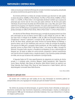 55
PARTICIPAÇÃO E CONTROLE SOCIAL
todos os recursos que reclamam diferenças de correção monetária na poupança, prejudicada
por planos econômicos dos governos Sarney e Collor.
Os ministros definiram os índices de correção monetária que deveriam ter sido usados
na época dos planos: 26,06%, no Plano Bresser; 42,72%, no Plano Verão; 44,80%, no Plano
Collor 1; e 21,87%, no Plano Collor 2. Os magistrados decidiram também que os prazos de
prescrição para recorrer são de cinco anos para ações coletivas e de 20 anos para ações
individuais. Os percentuais de perdas são diferenciados caso a caso. Mas, para quem tinha
caderneta de poupança com depósitos elevados, nos quatro planos econômicos, as perdas
podem somar até 95% porque os poupadores tiveram prejuízos de 8,04% no Plano Bresser e
perdas estimadas em 20% no Plano Verão, 45% no Plano Collor 1 e 21% no Plano Collor 2.
Um decreto do Plano Bresser determinava que a correção da poupança deveria ser feita
pela valorização da Letra do Banco Central (LBC) ou pela inflação de junho de 1987, a
que fosse maior. A inflação foi de 26,06% e a LBC, de 18%. As instituições financeiras não
consideraram o decreto e aplicaram a correção da LBC, valendo-se de instrução anterior
do BC. No Plano Verão, aplicado pelo então ministro da Fazenda Mailson da Nóbrega, o
governo editou uma lei que modificava mais uma vez o índice de correção da poupança,
com prejuízo de 20% para o poupador. Perda semelhante, de 21%, também por alteração
parecida, ocorreu no Plano Collor 2. No Plano Collor 1, em março de 1990, a situação foi
diferente. Fernando Collor assumiu a Presidência da República já com a determinação de
bloquear por 18 meses os saldos em conta-corrente, poupanças e demais investimentos
com mais de 50 mil cruzados novos, a moeda da época, o que acarretou perdas estimadas
em 45%, uma vez que os bancos não creditaram a correção devida.
A Segunda Seção do STJ trata especificamente do julgamento de matérias de direito
privado e é composta pelos ministros Massami Uyeda (presidente), Aldir Passarinho
Junior, Nancy Andrighi, João Otávio de Noronha, Sidnei Beneti (relator da matéria), Luis
Felipe Salomão, Raul Araújo Filho, Paulo de Tarso Sanseverino e Isabel Gallotti, além do
desembargador convocado Vasco Della Giustina.
Fonte: Ribeiro (2010).
Exemplo de aplicação início
De acordo com a matéria que você acabou de ler, essa intervenção na economia poderia ser
compreendida como uma regulação do mercado por parte do Estado? Comente.
No âmbito do processo de democratização, no governo Sarney foram oferecidas as bases para o
movimento constituinte. Esse movimento impulsionou a democratização e resultou na elaboração da
Constituição de 1988, que foi marcada por profundas mudanças; mas o que indicaremos é a mudança
em relação à política social.
 