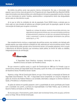 56
Unidade I
No âmbito da política social, esse governo interviu minimamente. No caso, a intervenção mais
popular e que se tornou marca do governo foi o Programa do Leite. Segundo Behring e Boschetti (2010),
essas intervenções eram desenvolvidas com a distribuição de leite para as populações carentes, mas essa
era uma intervenção de caráter focalista, assistencialista e compensatória diante das desigualdades
sociais cada vez mais latentes no país.
Já no que se refere às condições de vida da população, Couto (2010) chama a atenção para os
níveis cada vez mais elevados de pobreza que atingiam grande parte da população, apesar de várias
intervenções do Estado para recuperar a economia.
Expandiu-se o estoque de pobreza, resultante dos períodos anteriores, mas
especialmentedosgovernosmilitares,que,comsuasorientaçõeseconômicas
de desenvolvimento, produziram um país com uma péssima distribuição de
renda e aumentaram a parcela da população demandatária das políticas
sociais (op.cit., p. 141).
Esse empobrecimento motivou a organização das políticas sociais, mas também veio balizado pela
pressão popular, que exigia melhores condições de vida, sobretudo por meio de políticas sociais. Temos
como representantes desse período vários movimentos sociais e de pressões populares, entre os quais
o Movimento de Reforma Sanitária, que reivindicou saúde pública, de direito de todos os cidadãos,
independentemente de contribuição.
Observação
A Seguridade Social Brasileira incorpora intervenções na área da
Assistência Social, da Saúde e da Previdência Social.
No que concerne à política social, é a partir da Constituição de 1988 que foi firmado o que se
convencionou chamar por Seguridade Social. Esta passa, a partir de então, a ser composta das Políticas
de Assistência Social, Previdência Social e Saúde.
Vejamos o artigo 194 da Constituição Federal, em que é feita menção à composição do Sistema de
Seguridade Social Brasileiro. “Art. 194 – A Seguridade Social compreende um conjunto integrado de
ações de iniciativa dos Poderes Públicos e da sociedade, destinadas a assegurar os direitos relativos à
Saúde, à Previdência e à Assistência Social”.
As ações do sistema em questão passaram a abrir a possibilidade de serem partilhadas pelo Estado
com a sociedade civil; porém, a primazia de responsabilidade é do Poder Público, seja no âmbito do
Governo Federal, do Estado ou do Município.
Os recursos para o financiamento, porém, devem advir de diversas fontes, entre as quais, conforme
posto no Artigo 195 da referida Constituição:
 