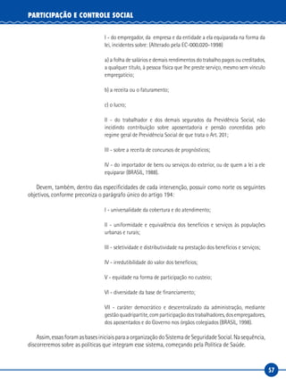 57
PARTICIPAÇÃO E CONTROLE SOCIAL
I - do empregador, da  empresa e da entidade a ela equiparada na forma da
lei, incidentes sobre: (Alterado pela EC-000.020-1998)
a) a folha de salários e demais rendimentos do trabalho pagos ou creditados,
a qualquer título, à pessoa física que lhe preste serviço, mesmo sem vínculo
empregatício;
b) a receita ou o faturamento;
c) o lucro;
II  - do trabalhador e dos demais segurados da Previdência Social, não
incidindo contribuição sobre aposentadoria e pensão concedidas pelo
regime geral de Previdência Social de que trata o Art. 201; 
III - sobre a receita de concursos de prognósticos;
IV - do importador de bens ou serviços do exterior, ou de quem a lei a ele
equiparar (BRASIL, 1988).
Devem, também, dentro das especificidades de cada intervenção, possuir como norte os seguintes
objetivos, conforme preconiza o parágrafo único do artigo 194:
I - universalidade da cobertura e do atendimento;
II - uniformidade e equivalência dos benefícios e serviços às populações
urbanas e rurais;
III - seletividade e distributividade na prestação dos benefícios e serviços;
IV - irredutibilidade do valor dos benefícios;
V - equidade na forma de participação no custeio;
VI - diversidade da base de financiamento;
VII - caráter democrático e descentralizado da administração, mediante
gestãoquadripartite,comparticipaçãodostrabalhadores,dosempregadores,
dos aposentados e do Governo nos órgãos colegiados (BRASIL, 1998).
Assim,essasforamasbasesiniciaisparaaorganizaçãodoSistemadeSeguridadeSocial.Nasequência,
discorreremos sobre as políticas que integram esse sistema, começando pela Política de Saúde.
 