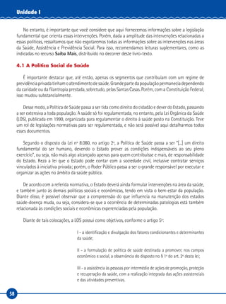 58
Unidade I
No entanto, é importante que você considere que aqui fornecemos informações sobre a legislação
fundamental que orienta essas intervenções. Porém, dada a amplitude das intervenções relacionadas a
essas políticas, ressaltamos que não esgotaremos todas as informações sobre as intervenções nas áreas
da Saúde, Assistência e Previdência Social. Para isso, recomendamos leituras suplementares, como as
indicadas no recurso Saiba Mais, distribuído no decorrer deste livro-texto.
4.1 A Política Social de Saúde
É importante destacar que, até então, apenas os segmentos que contribuíam com um regime de
previdênciaprivadatinhamoatendimentodesaúde.Grandepartedapopulaçãopermaneciadependendo
da caridade ou da filantropia prestada, sobretudo, pelas Santas Casas. Porém, com a Constituição Federal,
isso mudou substancialmente.
Desse modo, a Política de Saúde passa a ser tida como direito do cidadão e dever do Estado, passando
a ser extensiva a toda população. A saúde só foi regulamentada, no entanto, pela Lei Orgânica da Saúde
(LOS), publicada em 1990, organizada para regulamentar o direito à saúde posto na Constituição. Teve
um rol de legislações normativas para ser regulamentada, e não será possível aqui detalharmos todos
esses documentos.
Segundo o disposto da Lei nº 8.080, no artigo 2º, a Política de Saúde passa a ser “[...] um direito
fundamental do ser humano, devendo o Estado prover as condições indispensáveis ao seu pleno
exercício”, ou seja, não mais algo alcançado apenas para quem contribuísse e mais, de responsabilidade
do Estado. Reza a lei que o Estado pode contar com a sociedade civil, inclusive contratar serviços
vinculados à iniciativa privada; porém, o Poder Público passa a ser o grande responsável por executar e
organizar as ações no âmbito da saúde pública.
De acordo com a referida normativa, o Estado deverá ainda formular intervenções na área da saúde,
e também junto às demais políticas sociais e econômicas, tendo em vista o bem-estar da população.
Diante disso, é possível observar que a compreensão do que influencia na manutenção dos estados
saúde-doença muda, ou seja, considera-se que a ocorrência de determinadas patologias está também
relacionada às condições sociais e econômicas experenciadas pela população.
Diante de tais colocações, a LOS possui como objetivos, conforme o artigo 5º:
I - a identificação e divulgação dos fatores condicionantes e determinantes
da saúde;
II - a formulação de política de saúde destinada a promover, nos campos
econômico e social, a observância do disposto no § 1º do art. 2º desta lei;
III - a assistência às pessoas por intermédio de ações de promoção, proteção
e recuperação da saúde, com a realização integrada das ações assistenciais
e das atividades preventivas.
 