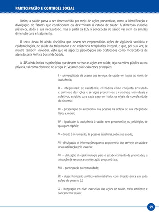 59
PARTICIPAÇÃO E CONTROLE SOCIAL
Assim, a saúde passa a ser desenvolvida por meio de ações preventivas, como a identificação e
divulgação de fatores que condicionam ou determinam o estado de saúde. A dimensão curativa
prevalece, dada a sua necessidade, mas a partir da LOS a concepção de saúde vai além da simples
dimensão cura e tratamento.
O texto dessa lei ainda disciplina que devem ser empreendidas ações de vigilância sanitária e
epidemiológica, de saúde do trabalhador e de assistência terapêutica integral, o que, por sua vez, se
mostra também inovador, visto que os aspectos psicológicos são destacados como merecedores de
atenção pela Política Social de Saúde.
A LOS ainda indica os princípios que devem nortear as ações em saúde, seja na esfera pública ou na
privada, tal como elencado no artigo 7º. Vejamos quais são esses princípios:
I - universalidade de acesso aos serviços de saúde em todos os níveis de
assistência;
II - integralidade de assistência, entendida como conjunto articulado
e contínuo das ações e serviços preventivos e curativos, individuais e
coletivos, exigidos para cada caso em todos os níveis de complexidade
do sistema;
III - preservação da autonomia das pessoas na defesa de sua integridade
física e moral;
IV - igualdade da assistência à saúde, sem preconceitos ou privilégios de
qualquer espécie;
V - direito à informação, às pessoas assistidas, sobre sua saúde;
VI - divulgação de informações quanto ao potencial dos serviços de saúde e
a sua utilização pelo usuário;
VII - utilização da epidemiologia para o estabelecimento de prioridades, a
alocação de recursos e a orientação programática;
VIII - participação da comunidade;
IX - descentralização político-administrativa, com direção única em cada
esfera de governo [...]
X - integração em nível executivo das ações de saúde, meio ambiente e
saneamento básico;
 
