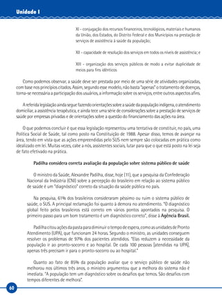 60
Unidade I
XI - conjugação dos recursos financeiros, tecnológicos, materiais e humanos
da União, dos Estados, do Distrito Federal e dos Municípios na prestação de
serviços de assistência à saúde da população;
XII - capacidade de resolução dos serviços em todos os níveis de assistência; e
XIII - organização dos serviços públicos de modo a evitar duplicidade de
meios para fins idênticos
Como podemos observar, a saúde deve ser prestada por meio de uma série de atividades organizadas,
com base nos princípios citados. Assim, segundo esse modelo, não basta “apenas” o tratamento de doenças,
torna-se necessária a participação dos usuários, a informação sobre os serviços, entre outros aspectos afins.
Areferidalegislaçãoaindaseguefazendoorientaçõessobreasaúdedapopulaçãoindígena,oatendimento
domiciliar, a assistência terapêutica, e ainda tece uma série de considerações sobre a prestação de serviços de
saúde por empresas privadas e de orientações sobre a questão do financiamento das ações na área.
O que podemos concluir é que essa legislação representou uma tentativa de constituir, no país, uma
Política Social de Saúde, tal como posto na Constituição de 1988. Apesar disso, temos de avançar na
área, tendo em vista que as ações empreendidas pelo SUS nem sempre são colocadas em prática como
idealizado em lei. Muitas vezes, cabe a nós, assistentes sociais, lutar para que o que está posto na lei seja
de fato efetivado na prática.
Padilha considera correta avaliação da população sobre sistema público de saúde
O ministro da Saúde, Alexandre Padilha, disse, hoje (11), que a pesquisa da Confederação
Nacional da Indústria (CNI) sobre a percepção do brasileiro em relação ao sistema público
de saúde é um “diagnóstico” correto da situação da saúde pública no país.
Na pesquisa, 61% dos brasileiros consideraram péssimo ou ruim o sistema público de
saúde, o SUS. A principal reclamação foi quanto à demora no atendimento. “O diagnóstico
global feito pelos brasileiros está correto em vários pontos apontados na pesquisa. O
primeiro passo para um bom tratamento é um diagnóstico correto”, disse à Agência Brasil.
Padilhacitouaçõesdapastaparadiminuirotempodeespera,comoasunidadesdePronto
Atendimento (UPA), que funcionam 24 horas. Segundo o ministro, as unidades conseguem
resolver os problemas de 97% dos pacientes atendidos. “Elas reduzem a necessidade da
população ir ao pronto-socorro e ao hospital. De cada 100 pessoas [atendidas na UPA],
apenas três precisam ir para o pronto-socorro ou ao hospital.”
Quanto ao fato de 85% da população avaliar que o serviço público de saúde não
melhorou nos últimos três anos, o ministro argumentou que a melhora do sistema não é
imediata. “A população tem um diagnóstico sobre os desafios que temos. São desafios com
tempos diferentes de melhora”.
 