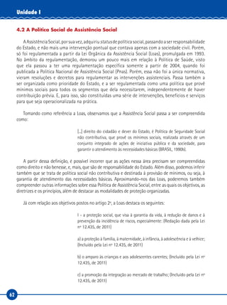 62
Unidade I
4.2 A Política Social de Assistência Social
AAssistênciaSocial,porsuavez,adquiriustatusdepolíticasocial,passandoaserresponsabilidade
do Estado, e não mais uma intervenção pontual que contava apenas com a sociedade civil. Porém,
só foi regulamentada a partir da Lei Orgânica da Assistência Social (Loas), promulgada em 1993.
No âmbito da regulamentação, demorou um pouco mais em relação à Política de Saúde, visto
que ela passou a ter uma regulamentação específica somente a partir de 2004, quando foi
publicada a Política Nacional de Assistência Social (Pnas). Porém, essa não foi a única normativa,
vieram resoluções e decretos para regulamentar as intervenções assistenciais. Passa também a
ser organizada como prioridade do Estado, e a ser regulamentada como uma política que provê
mínimos sociais para todos os segmentos que dela necessitarem, independentemente de haver
contribuição prévia. E, para isso, são constituídas uma série de intervenções, benefícios e serviços
para que seja operacionalizada na prática.
Tomando como referência a Loas, observamos que a Assistência Social passa a ser compreendida
como:
[...] direito do cidadão e dever do Estado, é Política de Seguridade Social
não contributiva, que provê os mínimos sociais, realizada através de um
conjunto integrado de ações de iniciativa pública e da sociedade, para
garantir o atendimento às necessidades básicas (BRASIL, 1990b).
A partir dessa definição, é possível incorrer que as ações nessa área precisam ser compreendidas
como direito e não benesse, e, mais, que são de responsabilidade do Estado. Além disso, podemos inferir
também que se trata de política social não contributiva e destinada à provisão de mínimos, ou seja, à
garantia de atendimento das necessidades básicas. Aproximando-nos das Loas, poderemos também
compreender outras informações sobre essa Política de Assistência Social, entre as quais os objetivos, as
diretrizes e os princípios, além de destacar as modalidades de proteção organizadas.
Já com relação aos objetivos postos no artigo 2º, a Loas destaca os seguintes:
I - a proteção social, que visa à garantia da vida, à redução de danos e à
prevenção da incidência de riscos, especialmente: (Redação dada pela Lei
nº 12.435, de 2011)
a) a proteção à família, à maternidade, à infância, à adolescência e à velhice;
(Incluído pela Lei nº 12.435, de 2011)
b) o amparo às crianças e aos adolescentes carentes; (Incluído pela Lei nº
12.435, de 2011)
c) a promoção da integração ao mercado de trabalho; (Incluído pela Lei nº
12.435, de 2011)
 