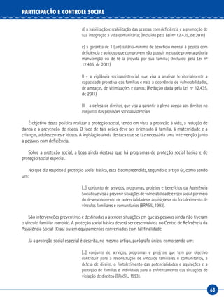 63
PARTICIPAÇÃO E CONTROLE SOCIAL
d) a habilitação e reabilitação das pessoas com deficiência e a promoção de
sua integração à vida comunitária; (Incluído pela Lei nº 12.435, de 2011)
e) a garantia de 1 (um) salário-mínimo de benefício mensal à pessoa com
deficiência e ao idoso que comprovem não possuir meios de prover a própria
manutenção ou de tê-la provida por sua família; (Incluído pela Lei nº
12.435, de 2011)
II - a vigilância socioassistencial, que visa a analisar territorialmente a
capacidade protetiva das famílias e nela a ocorrência de vulnerabilidades,
de ameaças, de vitimizações e danos; (Redação dada pela Lei nº 12.435,
de 2011)
III - a defesa de direitos, que visa a garantir o pleno acesso aos direitos no
conjunto das provisões socioassistenciais.
É objetivo dessa política realizar a proteção social, tendo em vista a proteção à vida, a redução de
danos e a prevenção de riscos. O foco de tais ações deve ser orientado à família, à maternidade e a
crianças, adolescentes e idosos. A legislação ainda destaca que se faz necessária uma intervenção junto
a pessoas com deficiência.
Sobre a proteção social, a Loas ainda destaca que há programas de proteção social básica e de
proteção social especial.
No que diz respeito à proteção social básica, esta é compreendida, segundo o artigo 6º, como sendo
um:
[...] conjunto de serviços, programas, projetos e benefícios da Assistência
Social que visa a prevenir situações de vulnerabilidade e risco social por meio
do desenvolvimento de potencialidades e aquisições e do fortalecimento de
vínculos familiares e comunitários (BRASIL, 1993).
São intervenções preventivas e destinadas a atender situações em que as pessoas ainda não tiveram
o vínculo familiar rompido. A proteção social básica deverá ser desenvolvida no Centro de Referência da
Assistência Social (Cras) ou em equipamentos conveniados com tal finalidade.
Já a proteção social especial é descrita, no mesmo artigo, parágrafo único, como sendo um:
[...] conjunto de serviços, programas e projetos que tem por objetivo
contribuir para a reconstrução de vínculos familiares e comunitários, a
defesa de direito, o fortalecimento das potencialidades e aquisições e a
proteção de famílias e indivíduos para o enfrentamento das situações de
violação de direitos (BRASIL, 1993).
 