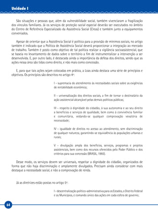 64
Unidade I
São situações e pessoas que, além da vulnerabilidade social, também vivenciaram a fragilização
dos vínculos familiares. Já os serviços de proteção social especial deverão ser executados no âmbito
do Centro de Referência Especializado da Assistência Social (Creas) e também junto a equipamentos
conveniados.
Apesar de orientar que a Assistência Social é política para a provisão de mínimos sociais, no artigo
também é indicado que a Política de Assistência Social deverá proporcionar a integração ao mercado
de trabalho. Também é posto como objetivo de tal política realizar a vigilância socioassistencial, que
se baseia no levantamento de dados sobre o território a fim de instrumentalizar a intervenção a ser
desenvolvida. E, por outro lado, é destacada ainda a importância da defesa dos direitos, sendo que as
ações nessa área são tidas como direito, e não mais como concessão.
E, para que tais ações sejam colocadas em prática, a Loas ainda destaca uma série de princípios e
objetivos. Os princípios são descritos no artigo 4º:
I - supremacia do atendimento às necessidades sociais sobre as exigências
de rentabilidade econômica;
II - universalização dos direitos sociais, a fim de tornar o destinatário da
ação assistencial alcançável pelas demais políticas públicas;
III - respeito à dignidade do cidadão, à sua autonomia e ao seu direito
a benefícios e serviços de qualidade, bem como à convivência familiar
e comunitária, vedando-se qualquer comprovação vexatória de
necessidade;
IV - igualdade de direitos no acesso ao atendimento, sem discriminação
de qualquer natureza, garantindo-se equivalência às populações urbanas e
rurais;
V - divulgação ampla dos benefícios, serviços, programas e projetos
assistenciais, bem como dos recursos oferecidos pelo Poder Público e dos
critérios para sua concessão (BRASIL, 1993).
Desse modo, os serviços devem ser universais, respeitar a dignidade do cidadão, organizados de
forma que não haja discriminação e amplamente divulgados. Precisam ainda considerar com mais
destaque a necessidade social, e não a comprovação de renda.
Já as diretrizes estão postas no artigo 5º:
I - descentralização político-administrativa para os Estados, o Distrito Federal
e os Municípios, e comando único das ações em cada esfera de governo;
 