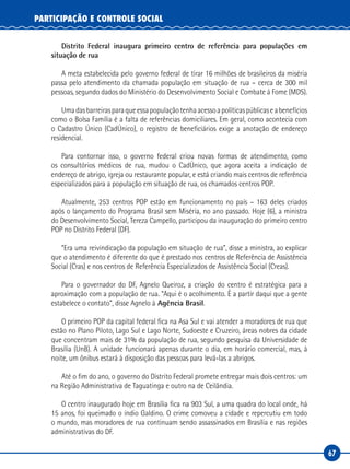 67
PARTICIPAÇÃO E CONTROLE SOCIAL
Distrito Federal inaugura primeiro centro de referência para populações em
situação de rua
A meta estabelecida pelo governo federal de tirar 16 milhões de brasileiros da miséria
passa pelo atendimento da chamada população em situação de rua – cerca de 300 mil
pessoas, segundo dados do Ministério do Desenvolvimento Social e Combate à Fome (MDS).
Umadasbarreirasparaqueessapopulaçãotenhaacessoapolíticaspúblicaseabenefícios
como o Bolsa Família é a falta de referências domiciliares. Em geral, como acontecia com
o Cadastro Único (CadÚnico), o registro de beneficiários exige a anotação de endereço
residencial.
Para contornar isso, o governo federal criou novas formas de atendimento, como
os consultórios médicos de rua, mudou o CadÚnico, que agora aceita a indicação de
endereço de abrigo, igreja ou restaurante popular, e está criando mais centros de referência
especializados para a população em situação de rua, os chamados centros POP.
Atualmente, 253 centros POP estão em funcionamento no país – 163 deles criados
após o lançamento do Programa Brasil sem Miséria, no ano passado. Hoje (6), a ministra
do Desenvolvimento Social, Tereza Campello, participou da inauguração do primeiro centro
POP no Distrito Federal (DF).
“Era uma reivindicação da população em situação de rua”, disse a ministra, ao explicar
que o atendimento é diferente do que é prestado nos centros de Referência de Assistência
Social (Cras) e nos centros de Referência Especializados de Assistência Social (Creas).
Para o governador do DF, Agnelo Queiroz, a criação do centro é estratégica para a
aproximação com a população de rua. “Aqui é o acolhimento. É a partir daqui que a gente
estabelece o contato”, disse Agnelo à Agência Brasil.
O primeiro POP da capital federal fica na Asa Sul e vai atender a moradores de rua que
estão no Plano Piloto, Lago Sul e Lago Norte, Sudoeste e Cruzeiro, áreas nobres da cidade
que concentram mais de 31% da população de rua, segundo pesquisa da Universidade de
Brasília (UnB). A unidade funcionará apenas durante o dia, em horário comercial, mas, à
noite, um ônibus estará à disposição das pessoas para levá-las a abrigos.
Até o fim do ano, o governo do Distrito Federal promete entregar mais dois centros: um
na Região Administrativa de Taguatinga e outro na de Ceilândia.
O centro inaugurado hoje em Brasília fica na 903 Sul, a uma quadra do local onde, há
15 anos, foi queimado o índio Galdino. O crime comoveu a cidade e repercutiu em todo
o mundo, mas moradores de rua continuam sendo assassinados em Brasília e nas regiões
administrativas do DF.
 