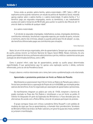 70
Unidade I
Temos ainda as pensões salário-família, salário-maternidade e BPC. Sobre o BPC já
explicamos acima quando realizamos um estudo da política de Assistência Social, restando
apenas explicar sobre o salário-família e o salário-maternidade. O salário-família é “[...]
benefício pago aos segurados empregados, exceto os domésticos, e aos trabalhadores
avulsos com salário mensal de até R$ 915,05, para auxiliar no sustento dos filhos de até 14
anos de idade ou inválidos de qualquer idade”.
Já o salário-maternidade:
“[...]é devido às seguradas empregadas, trabalhadoras avulsas, empregadas domésticas,
contribuintes individuais, facultativas e seguradas especiais, por ocasião do parto, inclusive
o natimorto, aborto não criminoso, adoção ou guarda judicial para fins de adoção”, ou seja,
são benefícios diferenciados pagos aos contribuintes para situações.
Fonte: Brasil (s.d.).
Assim, há um rol de serviços organizados, além da aposentadoria. Sempre que uma pessoa necessita
do auxílio, precisa recorrer ao Instituto Nacional de Seguro Social (INSS). Nesses institutos, há uma
grande quantidade de técnicos, profissionais administrativos e peritos, médicos e assistentes sociais para
avaliação de determinados benefícios, como o BPC.
Como é possível inferir, cada tipo de aposentadoria, pensão ou auxílio possui determinadas
especificidades. O que apresentamos aqui foi apenas uma explicação sucinta e obtida, conforme
referenciado, junto ao site da Previdência Social.
A seguir, observe a notícia relacionada com o tema, bem como a problematização a ela relacionada.
Aposentados e pensionistas protestam em frente ao Palácio do Planalto
Manifestantes se posicionaram hoje (15) em frente ao Palácio do Planalto para cobrar o
fim do fator previdenciário e a aprovação do Projeto de Lei 4.434/2008, que recompõe perdas
salariais dos benefícios. O ato foi organizado por associações de aposentados e pensionistas.
Os manifestantes chegaram ao palácio por volta de 17h20, romperam a barreira de
grades montada na Praça dos Três Poderes e interditaram a rua em frente ao prédio. O
trânsito foi bloqueado em parte da Esplanada dos Ministérios e o fluxo desviado para vias
alternativas. De acordo com a Polícia Militar, cerca de mil pessoas participam do protesto.
O grupo carregava faixas com críticas à presidenta Dilma Rousseff e com pedidos de
mudança da regra que fixa as aposentadorias, o chamado fator previdenciário. Servidores
do Ministério Público da União e do Poder Judiciário, em greve há quase dois meses, também
se juntaram à manifestação.
 