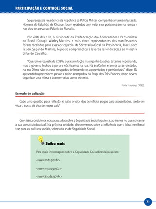 71
PARTICIPAÇÃO E CONTROLE SOCIAL
SegurançasdaPresidênciadaRepúblicaeaPolíciaMilitaracompanharamamanifestação.
Homens do Batalhão de Choque foram recebidos com vaias e se posicionaram na rampa e
nas vias de acesso ao Palácio do Planalto.
Por volta das 19h, o presidente da Confederação dos Aposentados e Pensionistas
do Brasil (Cobap), Warley Martins, e mais cinco representantes dos manifestantes
foram recebidos pelo assessor especial da Secretaria-Geral da Presidência, José Lopez
Feijóo. Segundo Martins, Feijóo se comprometeu a levar as reivindicações ao ministro
Gilberto Carvalho.
“Queremos reajuste de 7,38%, que é a inflação mais ganho da ativa. Estamos negociando,
mas o governo fechou a porta e nós ficamos na rua. Na era Collor, eram os caras-pintadas,
na era Dilma, são os cara enrugadas defendendo os aposentados e pensionistas”, disse. Os
aposentados pretendem passar a noite acampados na Praça dos Três Poderes, onde devem
organizar uma missa e acender velas como protesto.
Fonte: Lourenço (2012).
Exemplo de aplicação
Cabe uma questão para reflexão: é justo o valor dos benefícios pagos para aposentados, tendo em
vista o custo de vida de nosso país?
Com isso, concluímos nossos estudos sobre a Seguridade Social brasileira, ao menos no que concerne
a sua constituição atual. Na próxima unidade, discorreremos sobre a influência que o ideal neoliberal
traz para as políticas sociais, sobretudo as de Seguridade Social.
Saiba mais
Para mais informações sobre a Seguridade Social Brasileira acesse:
<www.mds.gov.br>
<www.mpas.gov.br>
<www.saude.gov.br>
 